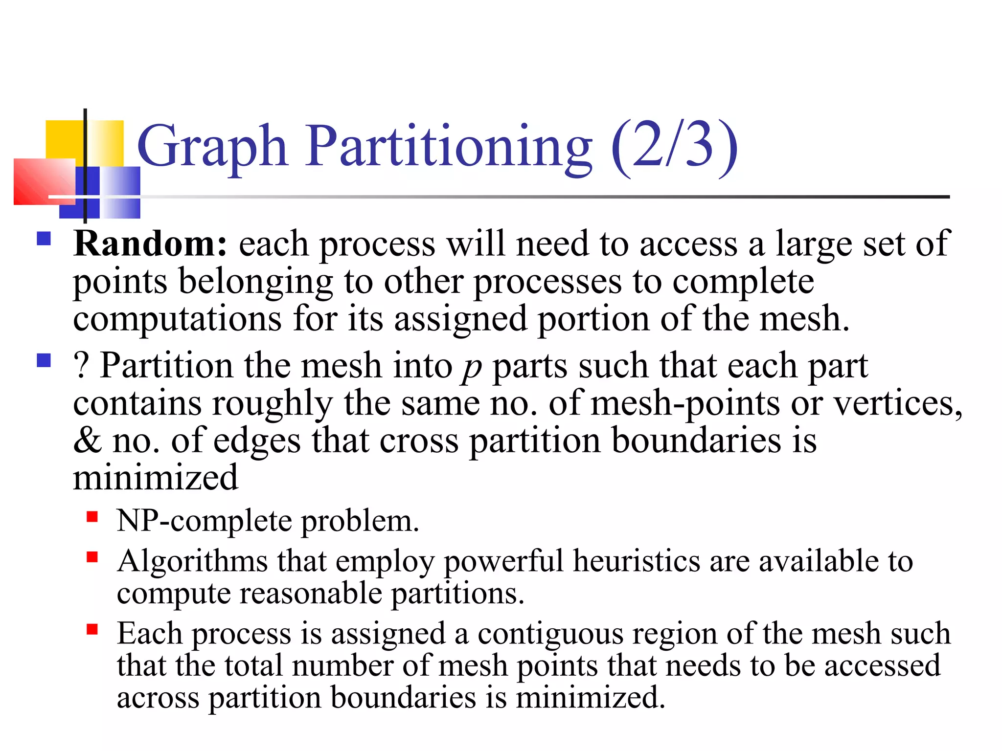Graph Partitioning (2/3)
 Random: each process will need to access a large set of
points belonging to other processes to complete
computations for its assigned portion of the mesh.
 ? Partition the mesh into p parts such that each part
contains roughly the same no. of mesh-points or vertices,
& no. of edges that cross partition boundaries is
minimized
 NP-complete problem.
 Algorithms that employ powerful heuristics are available to
compute reasonable partitions.
 Each process is assigned a contiguous region of the mesh such
that the total number of mesh points that needs to be accessed
across partition boundaries is minimized.
 