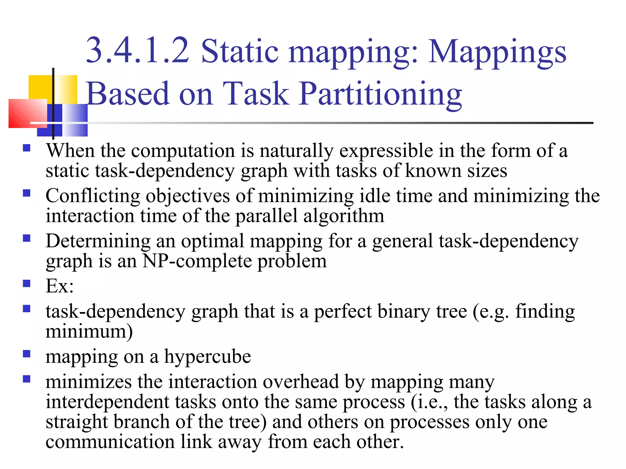 3.4.1.2 Static mapping: Mappings
Based on Task Partitioning
 When the computation is naturally expressible in the form of a
static task-dependency graph with tasks of known sizes
 Conflicting objectives of minimizing idle time and minimizing the
interaction time of the parallel algorithm
 Determining an optimal mapping for a general task-dependency
graph is an NP-complete problem
 Ex:
 task-dependency graph that is a perfect binary tree (e.g. finding
minimum)
 mapping on a hypercube
 minimizes the interaction overhead by mapping many
interdependent tasks onto the same process (i.e., the tasks along a
straight branch of the tree) and others on processes only one
communication link away from each other.
 