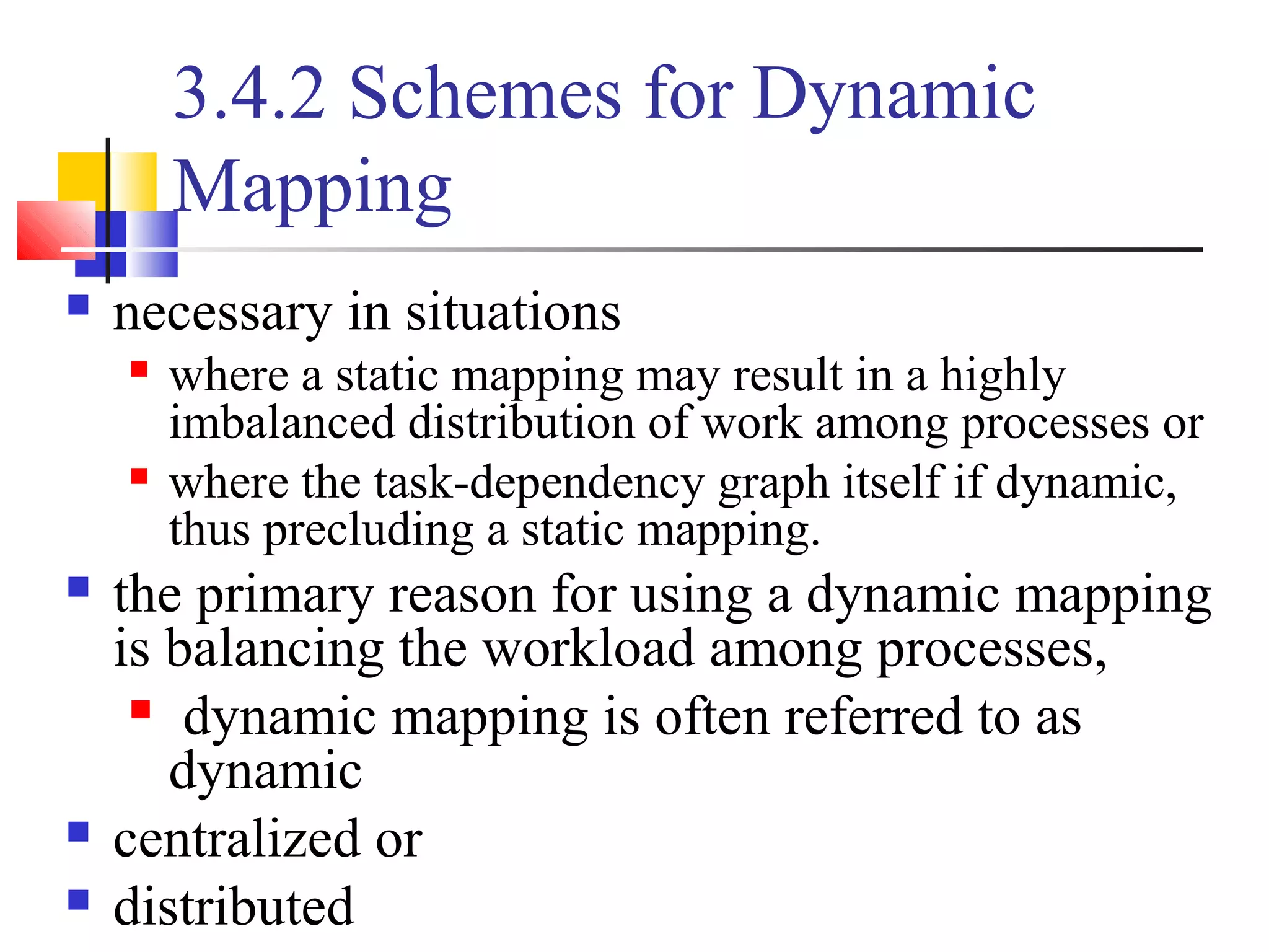 3.4.2 Schemes for Dynamic
Mapping
 necessary in situations
 where a static mapping may result in a highly
imbalanced distribution of work among processes or
 where the task-dependency graph itself if dynamic,
thus precluding a static mapping.
 the primary reason for using a dynamic mapping
is balancing the workload among processes,
 dynamic mapping is often referred to as
dynamic
 centralized or
 distributed
 