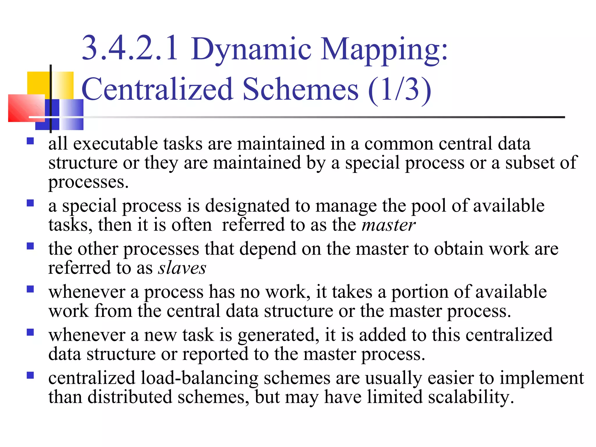 3.4.2.1 Dynamic Mapping:
Centralized Schemes (1/3)
 all executable tasks are maintained in a common central data
structure or they are maintained by a special process or a subset of
processes.
 a special process is designated to manage the pool of available
tasks, then it is often referred to as the master
 the other processes that depend on the master to obtain work are
referred to as slaves
 whenever a process has no work, it takes a portion of available
work from the central data structure or the master process.
 whenever a new task is generated, it is added to this centralized
data structure or reported to the master process.
 centralized load-balancing schemes are usually easier to implement
than distributed schemes, but may have limited scalability.
 