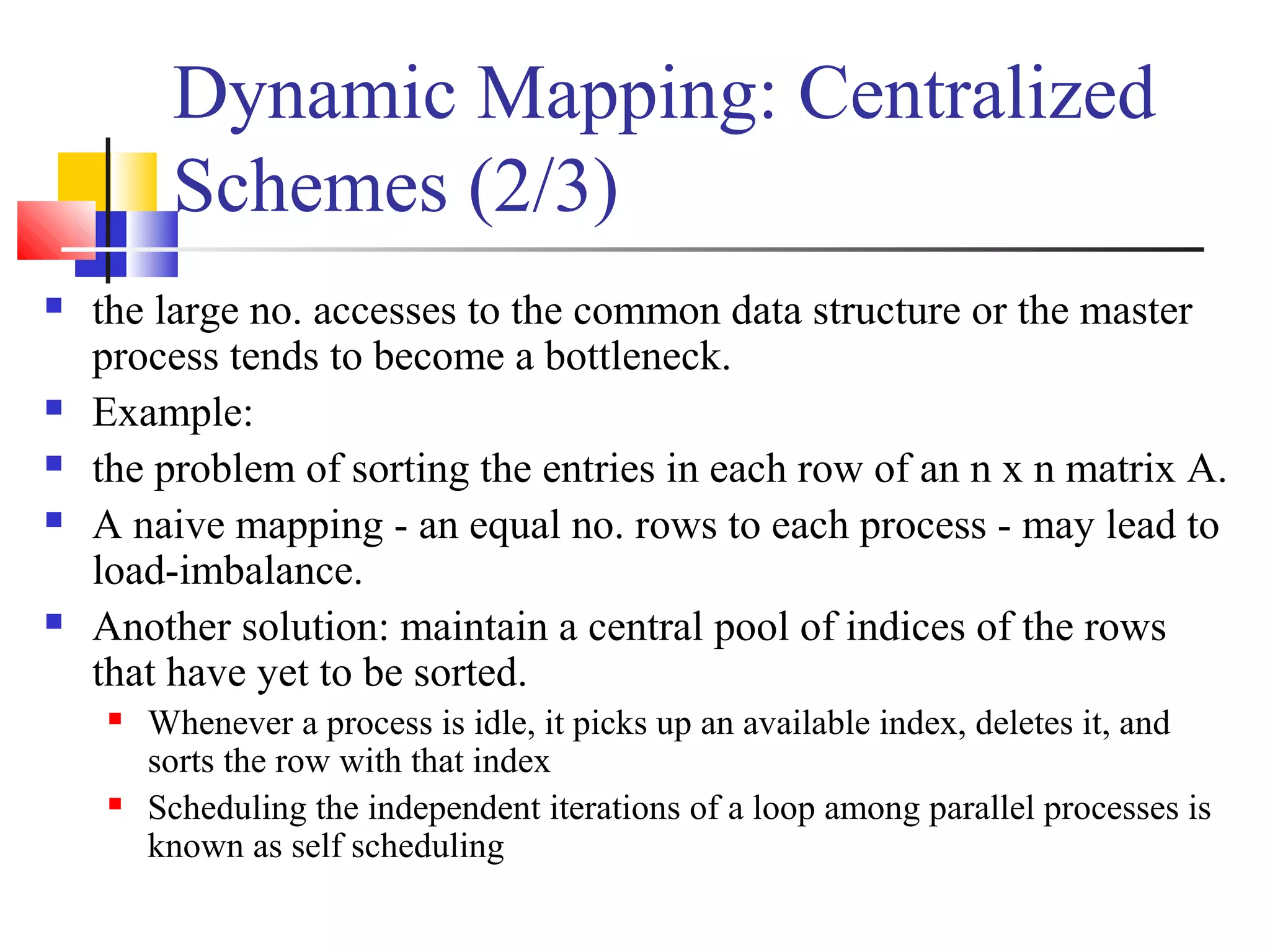 Dynamic Mapping: Centralized
Schemes (2/3)
 the large no. accesses to the common data structure or the master
process tends to become a bottleneck.
 Example:
 the problem of sorting the entries in each row of an n x n matrix A.
 A naive mapping - an equal no. rows to each process - may lead to
load-imbalance.
 Another solution: maintain a central pool of indices of the rows
that have yet to be sorted.
 Whenever a process is idle, it picks up an available index, deletes it, and
sorts the row with that index
 Scheduling the independent iterations of a loop among parallel processes is
known as self scheduling
 
