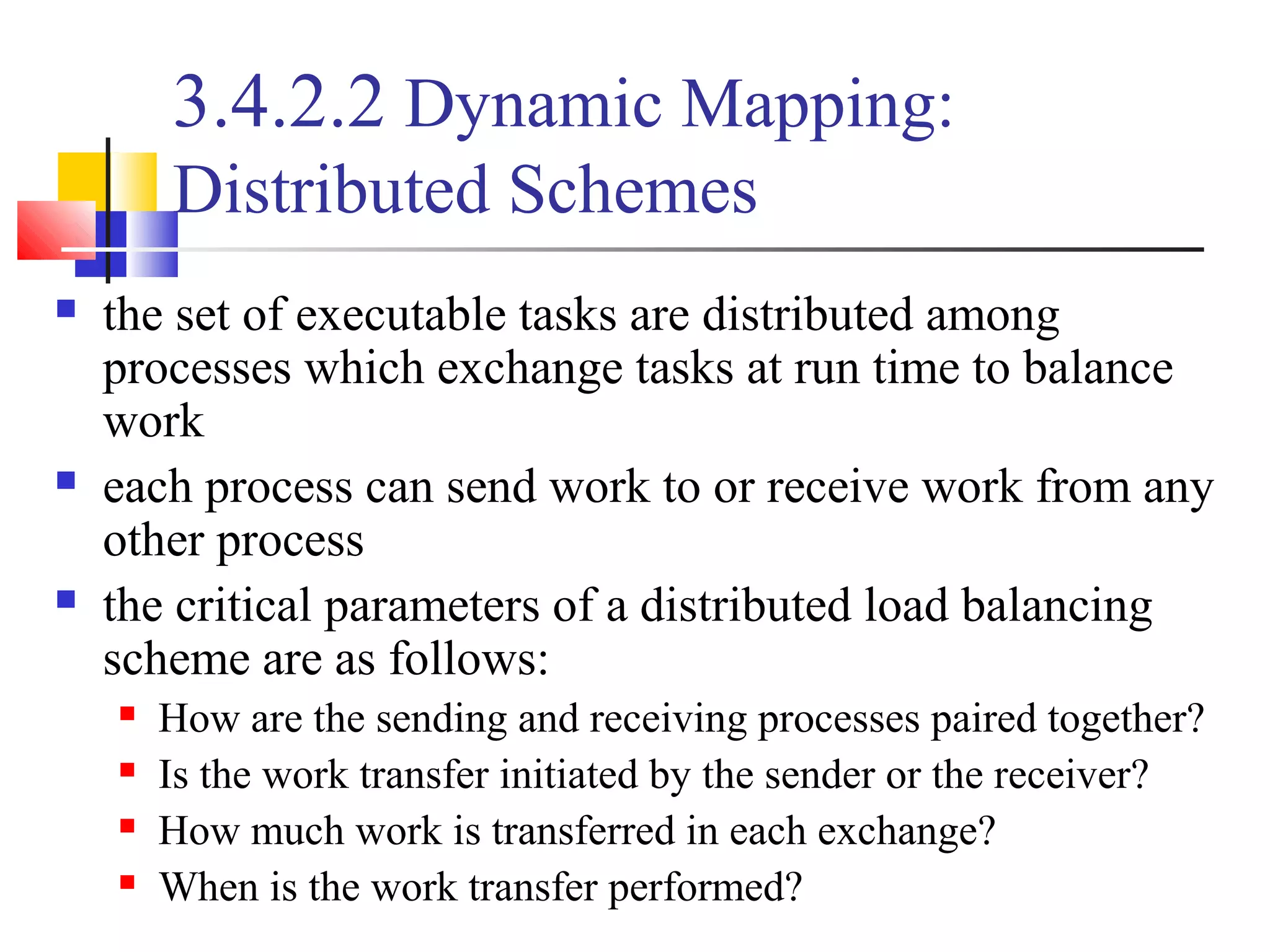 3.4.2.2 Dynamic Mapping:
Distributed Schemes
 the set of executable tasks are distributed among
processes which exchange tasks at run time to balance
work
 each process can send work to or receive work from any
other process
 the critical parameters of a distributed load balancing
scheme are as follows:
 How are the sending and receiving processes paired together?
 Is the work transfer initiated by the sender or the receiver?
 How much work is transferred in each exchange?
 When is the work transfer performed?
 