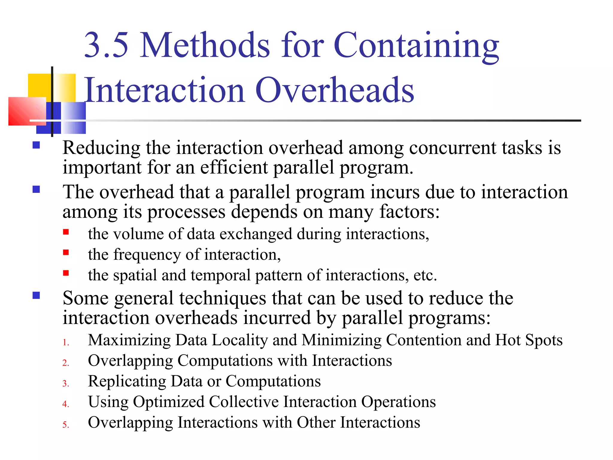 3.5 Methods for Containing
Interaction Overheads
 Reducing the interaction overhead among concurrent tasks is
important for an efficient parallel program.
 The overhead that a parallel program incurs due to interaction
among its processes depends on many factors:
 the volume of data exchanged during interactions,
 the frequency of interaction,
 the spatial and temporal pattern of interactions, etc.
 Some general techniques that can be used to reduce the
interaction overheads incurred by parallel programs:
1. Maximizing Data Locality and Minimizing Contention and Hot Spots
2. Overlapping Computations with Interactions
3. Replicating Data or Computations
4. Using Optimized Collective Interaction Operations
5. Overlapping Interactions with Other Interactions
 