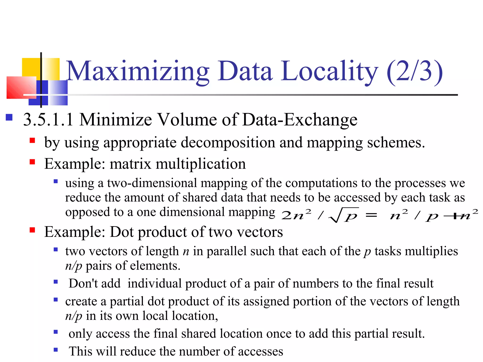 Maximizing Data Locality (2/3)
 3.5.1.1 Minimize Volume of Data-Exchange
 by using appropriate decomposition and mapping schemes.
 Example: matrix multiplication

using a two-dimensional mapping of the computations to the processes we
reduce the amount of shared data that needs to be accessed by each task as
opposed to a one dimensional mapping
 Example: Dot product of two vectors

two vectors of length n in parallel such that each of the p tasks multiplies
n/p pairs of elements.

Don't add individual product of a pair of numbers to the final result

create a partial dot product of its assigned portion of the vectors of length
n/p in its own local location,

only access the final shared location once to add this partial result.

This will reduce the number of accesses
2 2 2
2 / /n p n p n+=
 
