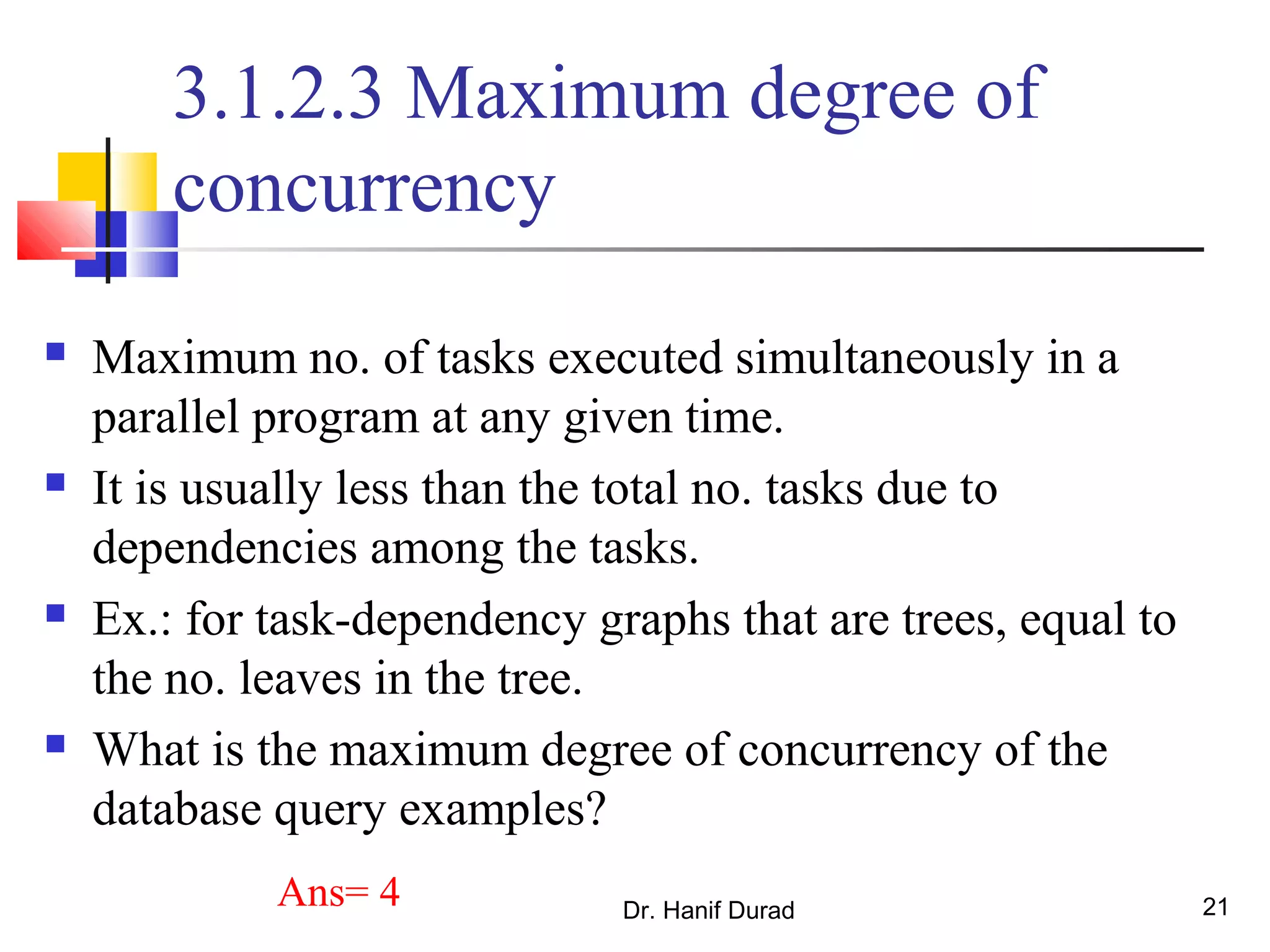 Dr. Hanif Durad 21
3.1.2.3 Maximum degree of
concurrency
 Maximum no. of tasks executed simultaneously in a
parallel program at any given time.
 It is usually less than the total no. tasks due to
dependencies among the tasks.
 Ex.: for task-dependency graphs that are trees, equal to
the no. leaves in the tree.
 What is the maximum degree of concurrency of the
database query examples?
Ans= 4
 