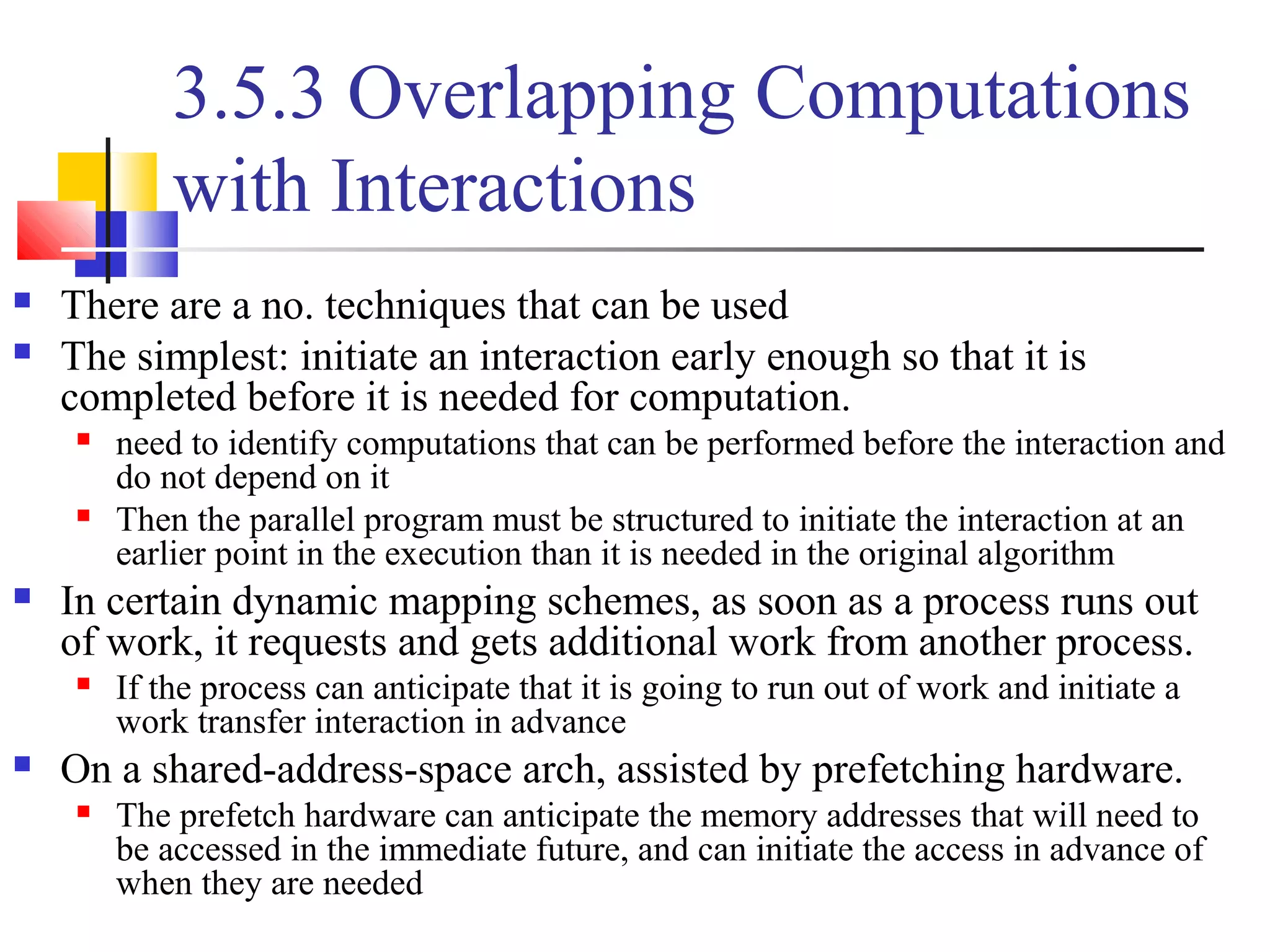 3.5.3 Overlapping Computations
with Interactions
 There are a no. techniques that can be used
 The simplest: initiate an interaction early enough so that it is
completed before it is needed for computation.
 need to identify computations that can be performed before the interaction and
do not depend on it
 Then the parallel program must be structured to initiate the interaction at an
earlier point in the execution than it is needed in the original algorithm
 In certain dynamic mapping schemes, as soon as a process runs out
of work, it requests and gets additional work from another process.
 If the process can anticipate that it is going to run out of work and initiate a
work transfer interaction in advance
 On a shared-address-space arch, assisted by prefetching hardware.
 The prefetch hardware can anticipate the memory addresses that will need to
be accessed in the immediate future, and can initiate the access in advance of
when they are needed
 