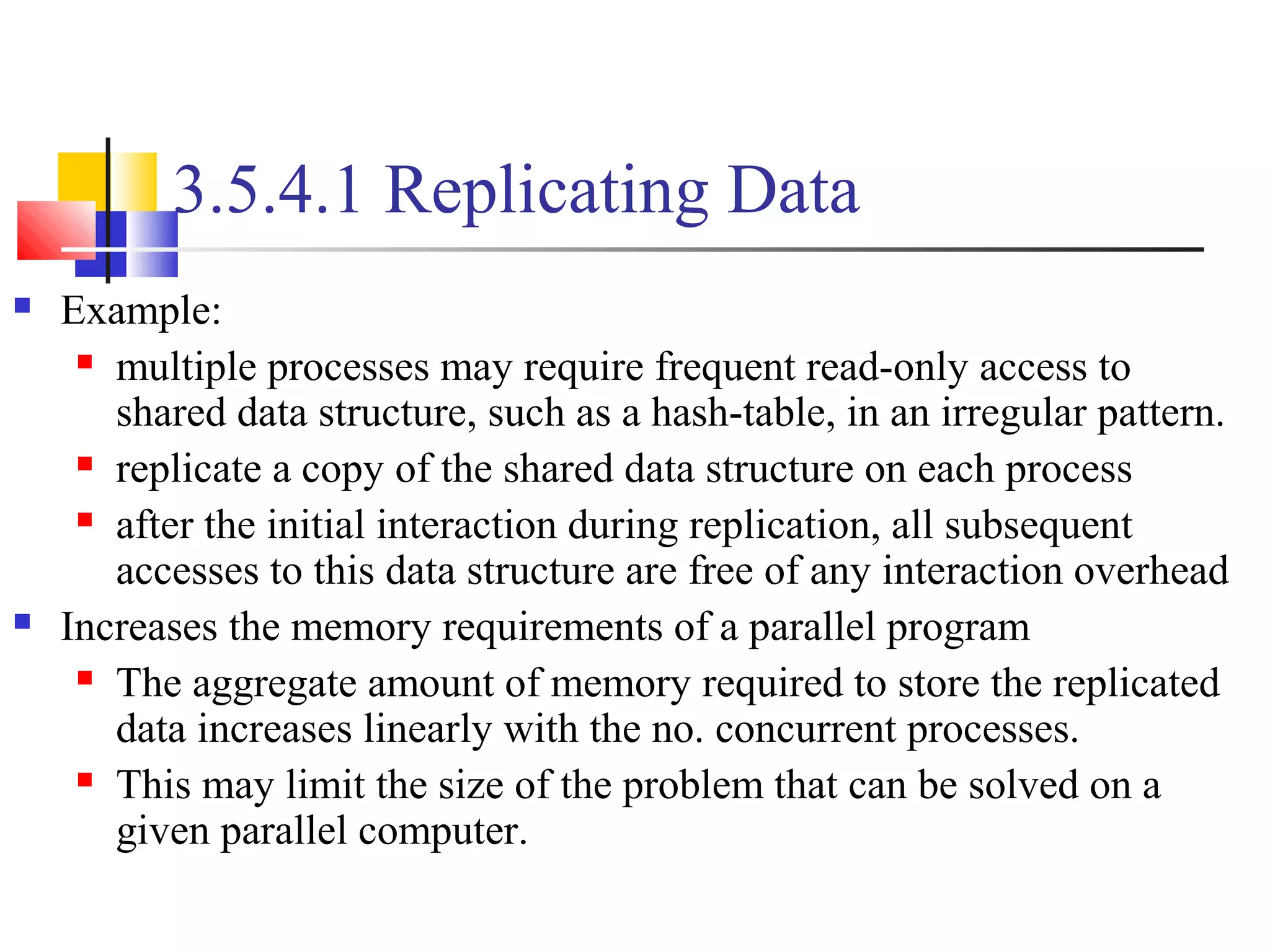 3.5.4.1 Replicating Data
 Example:
 multiple processes may require frequent read-only access to
shared data structure, such as a hash-table, in an irregular pattern.
 replicate a copy of the shared data structure on each process
 after the initial interaction during replication, all subsequent
accesses to this data structure are free of any interaction overhead
 Increases the memory requirements of a parallel program
 The aggregate amount of memory required to store the replicated
data increases linearly with the no. concurrent processes.
 This may limit the size of the problem that can be solved on a
given parallel computer.
 