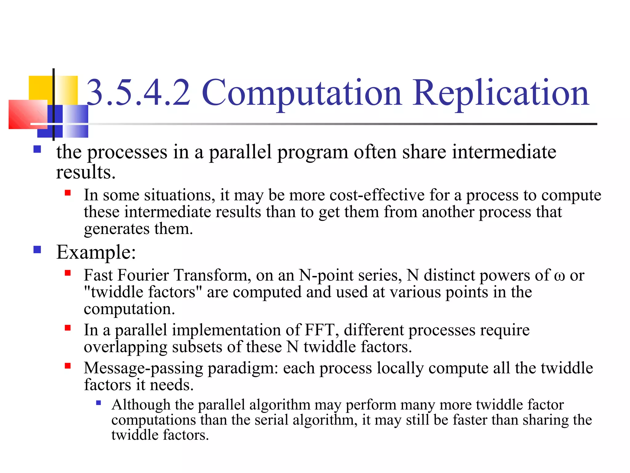 3.5.4.2 Computation Replication
 the processes in a parallel program often share intermediate
results.
 In some situations, it may be more cost-effective for a process to compute
these intermediate results than to get them from another process that
generates them.
 Example:
 Fast Fourier Transform, on an N-point series, N distinct powers of ω or
"twiddle factors" are computed and used at various points in the
computation.
 In a parallel implementation of FFT, different processes require
overlapping subsets of these N twiddle factors.
 Message-passing paradigm: each process locally compute all the twiddle
factors it needs.

Although the parallel algorithm may perform many more twiddle factor
computations than the serial algorithm, it may still be faster than sharing the
twiddle factors.
 