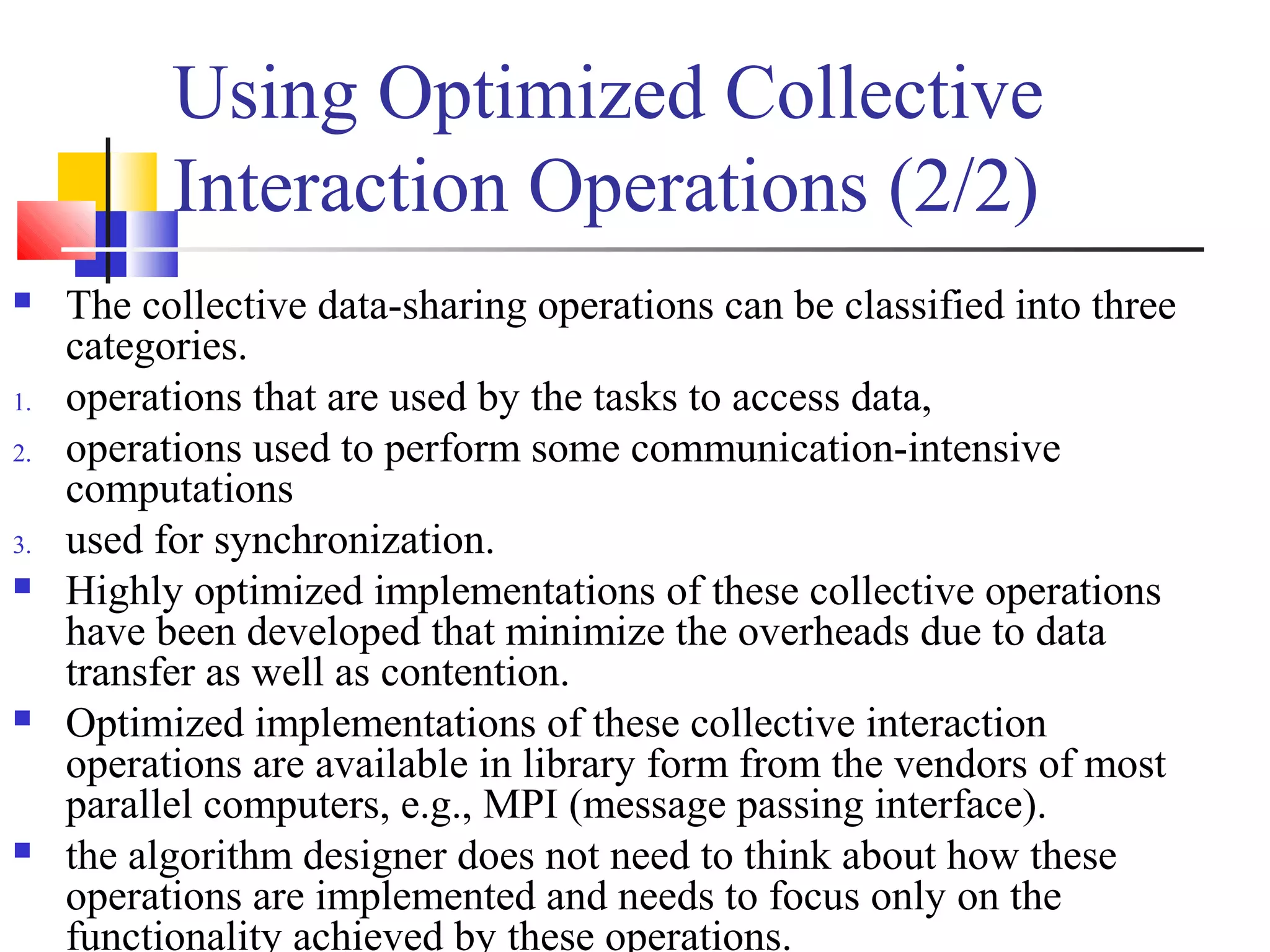 Using Optimized Collective
Interaction Operations (2/2)
 The collective data-sharing operations can be classified into three
categories.
1. operations that are used by the tasks to access data,
2. operations used to perform some communication-intensive
computations
3. used for synchronization.
 Highly optimized implementations of these collective operations
have been developed that minimize the overheads due to data
transfer as well as contention.
 Optimized implementations of these collective interaction
operations are available in library form from the vendors of most
parallel computers, e.g., MPI (message passing interface).
 the algorithm designer does not need to think about how these
operations are implemented and needs to focus only on the
functionality achieved by these operations.
 