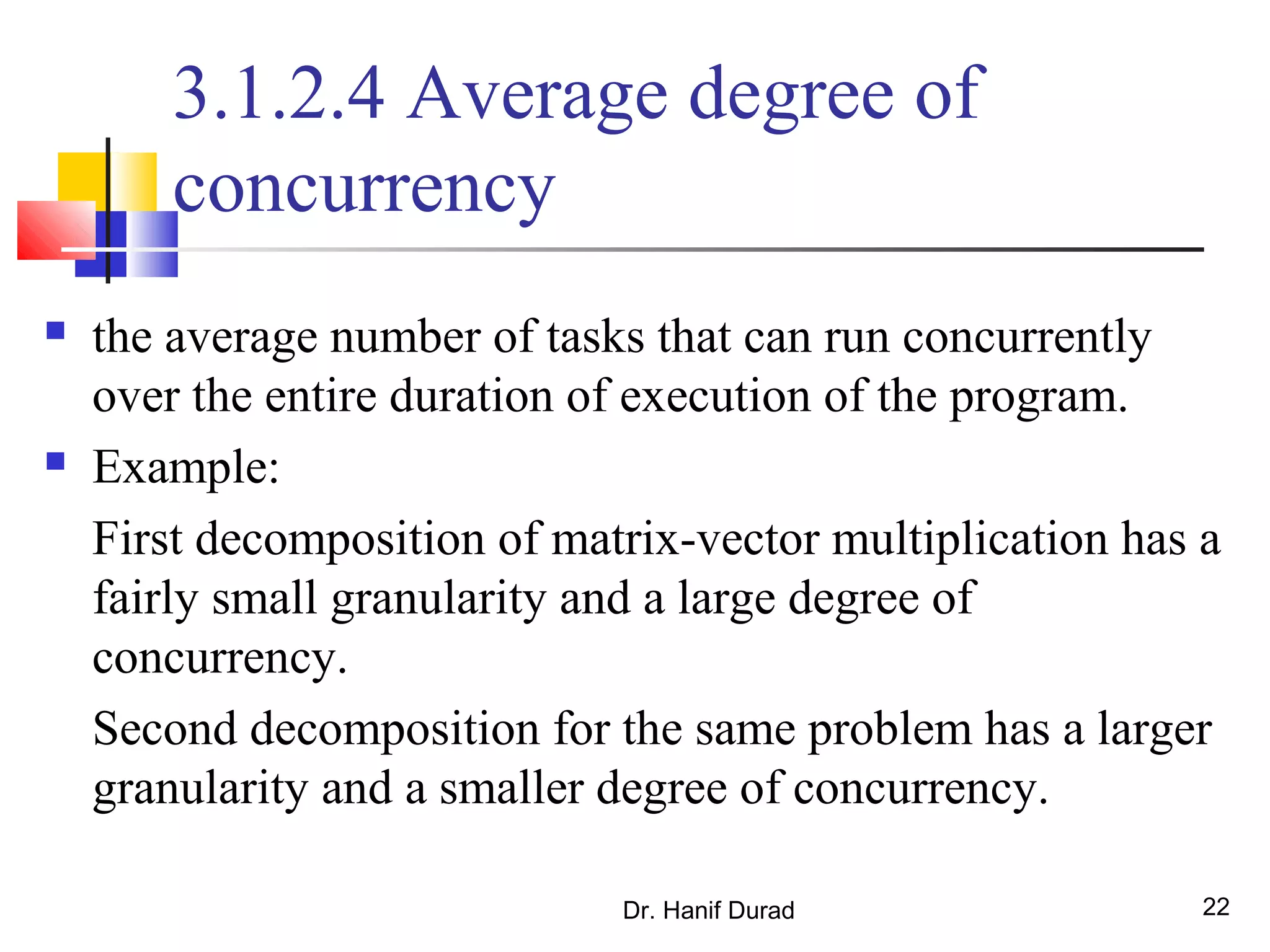 Dr. Hanif Durad 22
3.1.2.4 Average degree of
concurrency
 the average number of tasks that can run concurrently
over the entire duration of execution of the program.
 Example:
First decomposition of matrix-vector multiplication has a
fairly small granularity and a large degree of
concurrency.
Second decomposition for the same problem has a larger
granularity and a smaller degree of concurrency.
 