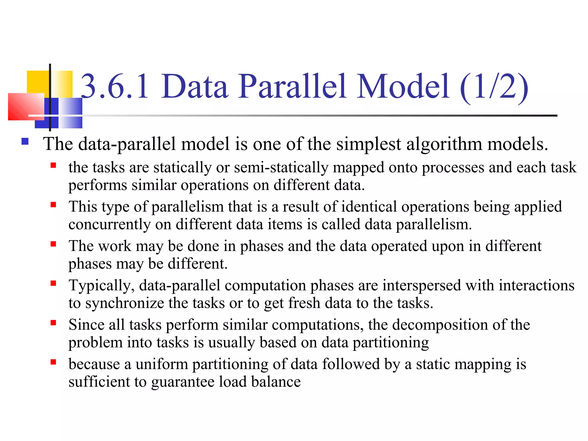 3.6.1 Data Parallel Model (1/2)
 The data-parallel model is one of the simplest algorithm models.
 the tasks are statically or semi-statically mapped onto processes and each task
performs similar operations on different data.
 This type of parallelism that is a result of identical operations being applied
concurrently on different data items is called data parallelism.
 The work may be done in phases and the data operated upon in different
phases may be different.
 Typically, data-parallel computation phases are interspersed with interactions
to synchronize the tasks or to get fresh data to the tasks.
 Since all tasks perform similar computations, the decomposition of the
problem into tasks is usually based on data partitioning
 because a uniform partitioning of data followed by a static mapping is
sufficient to guarantee load balance
 