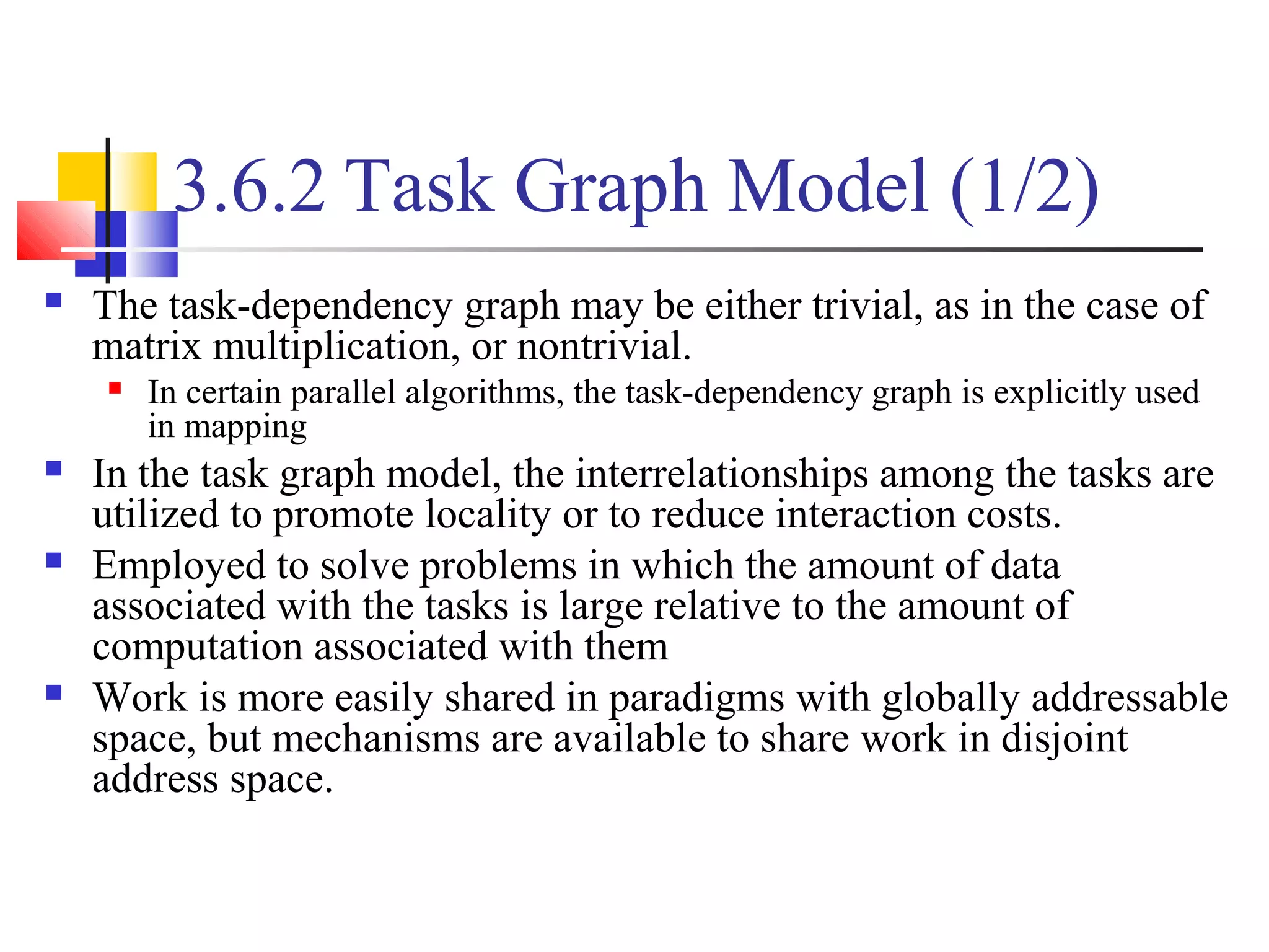 3.6.2 Task Graph Model (1/2)
 The task-dependency graph may be either trivial, as in the case of
matrix multiplication, or nontrivial.
 In certain parallel algorithms, the task-dependency graph is explicitly used
in mapping
 In the task graph model, the interrelationships among the tasks are
utilized to promote locality or to reduce interaction costs.
 Employed to solve problems in which the amount of data
associated with the tasks is large relative to the amount of
computation associated with them
 Work is more easily shared in paradigms with globally addressable
space, but mechanisms are available to share work in disjoint
address space.
 