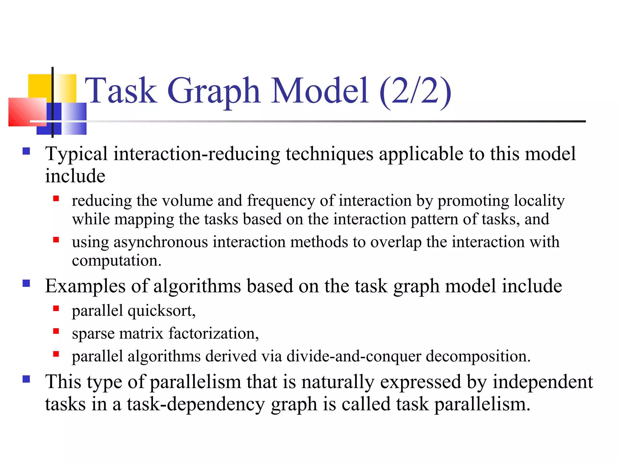 Task Graph Model (2/2)
 Typical interaction-reducing techniques applicable to this model
include
 reducing the volume and frequency of interaction by promoting locality
while mapping the tasks based on the interaction pattern of tasks, and
 using asynchronous interaction methods to overlap the interaction with
computation.
 Examples of algorithms based on the task graph model include
 parallel quicksort,
 sparse matrix factorization,
 parallel algorithms derived via divide-and-conquer decomposition.
 This type of parallelism that is naturally expressed by independent
tasks in a task-dependency graph is called task parallelism.
 