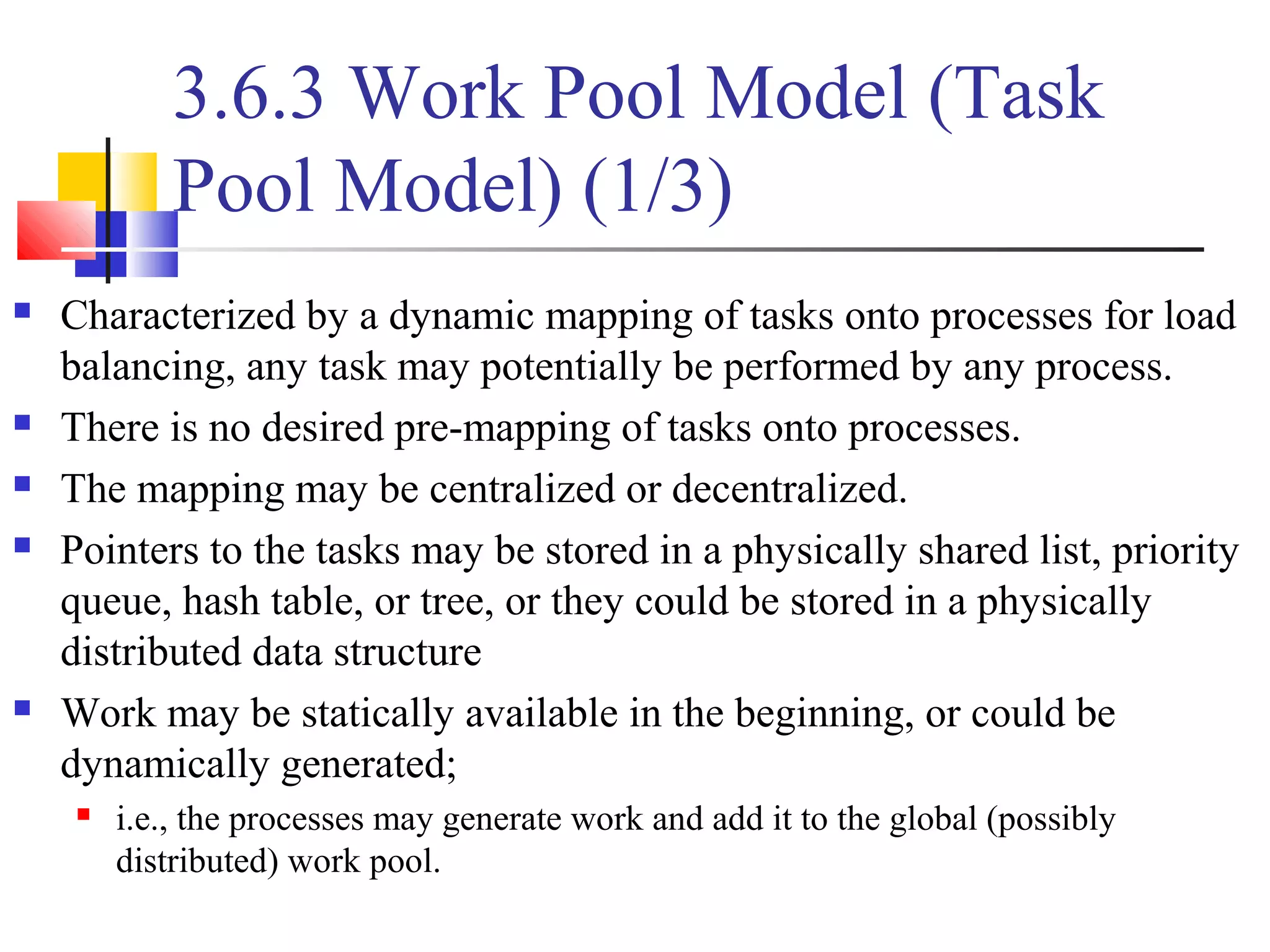 3.6.3 Work Pool Model (Task
Pool Model) (1/3)
 Characterized by a dynamic mapping of tasks onto processes for load
balancing, any task may potentially be performed by any process.
 There is no desired pre-mapping of tasks onto processes.
 The mapping may be centralized or decentralized.
 Pointers to the tasks may be stored in a physically shared list, priority
queue, hash table, or tree, or they could be stored in a physically
distributed data structure
 Work may be statically available in the beginning, or could be
dynamically generated;
 i.e., the processes may generate work and add it to the global (possibly
distributed) work pool.
 