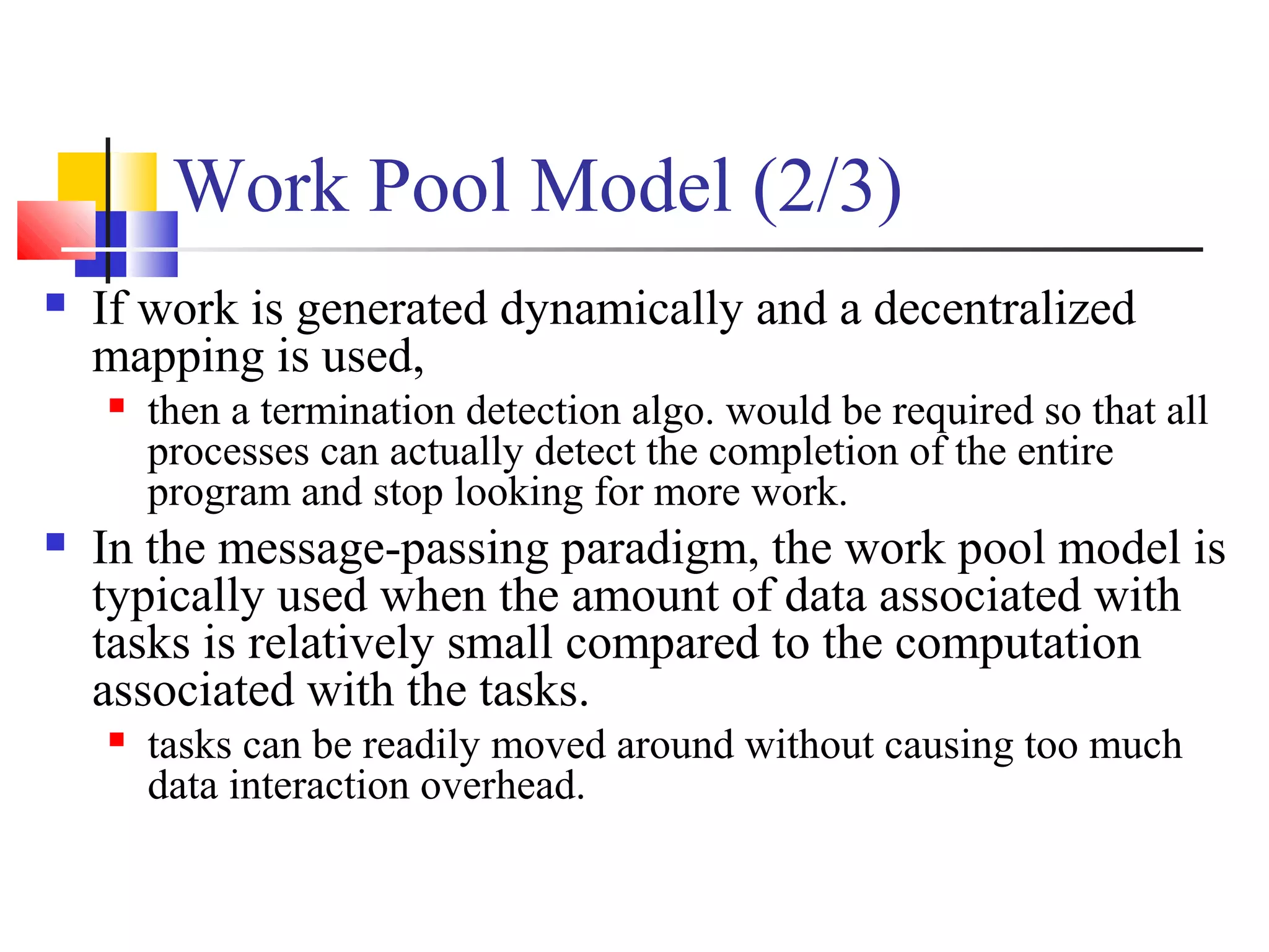 Work Pool Model (2/3)
 If work is generated dynamically and a decentralized
mapping is used,
 then a termination detection algo. would be required so that all
processes can actually detect the completion of the entire
program and stop looking for more work.
 In the message-passing paradigm, the work pool model is
typically used when the amount of data associated with
tasks is relatively small compared to the computation
associated with the tasks.
 tasks can be readily moved around without causing too much
data interaction overhead.
 