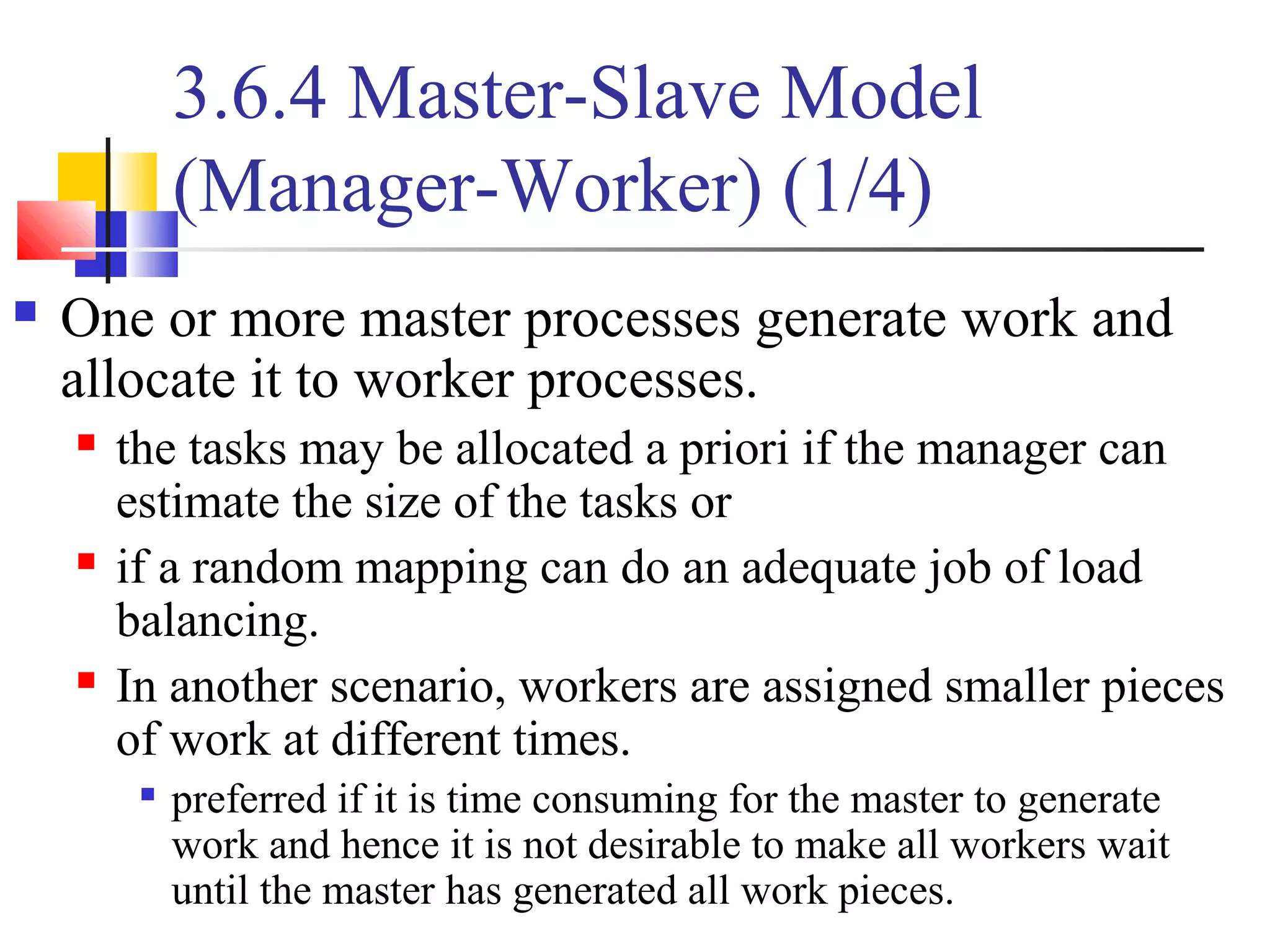 3.6.4 Master-Slave Model
(Manager-Worker) (1/4)
 One or more master processes generate work and
allocate it to worker processes.
 the tasks may be allocated a priori if the manager can
estimate the size of the tasks or
 if a random mapping can do an adequate job of load
balancing.
 In another scenario, workers are assigned smaller pieces
of work at different times.

preferred if it is time consuming for the master to generate
work and hence it is not desirable to make all workers wait
until the master has generated all work pieces.
 