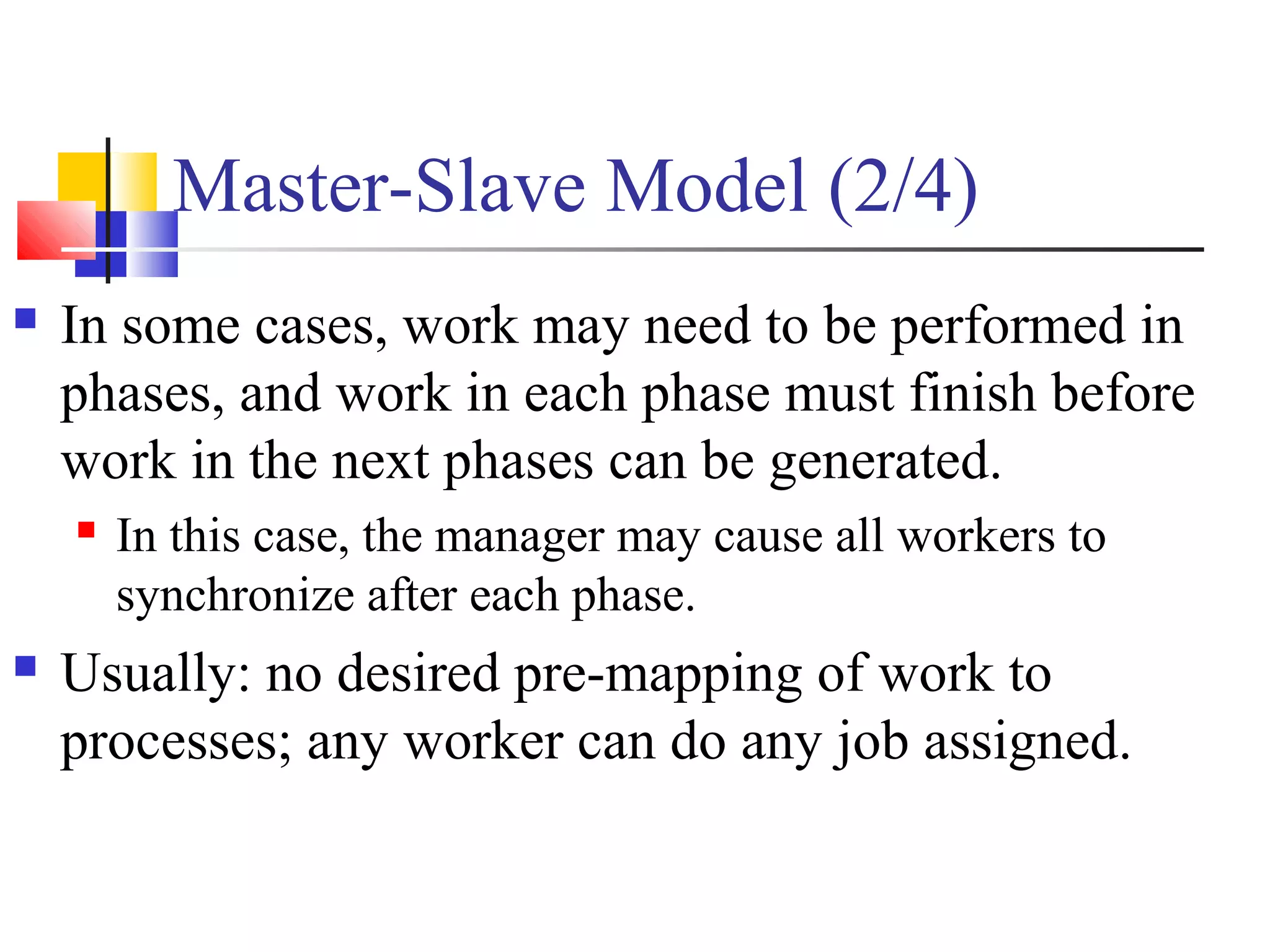 Master-Slave Model (2/4)
 In some cases, work may need to be performed in
phases, and work in each phase must finish before
work in the next phases can be generated.
 In this case, the manager may cause all workers to
synchronize after each phase.
 Usually: no desired pre-mapping of work to
processes; any worker can do any job assigned.
 