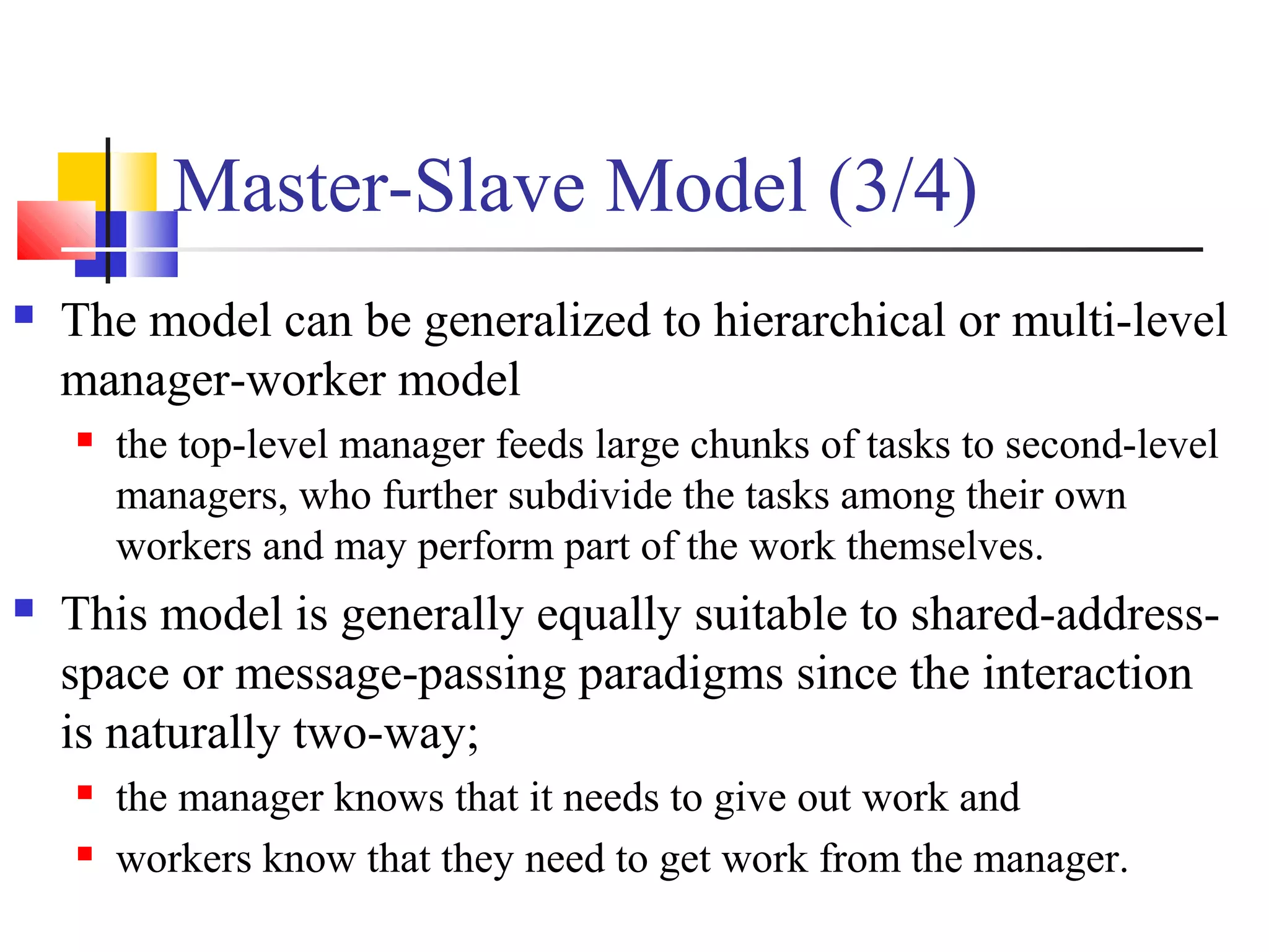 Master-Slave Model (3/4)
 The model can be generalized to hierarchical or multi-level
manager-worker model
 the top-level manager feeds large chunks of tasks to second-level
managers, who further subdivide the tasks among their own
workers and may perform part of the work themselves.
 This model is generally equally suitable to shared-address-
space or message-passing paradigms since the interaction
is naturally two-way;
 the manager knows that it needs to give out work and
 workers know that they need to get work from the manager.
 