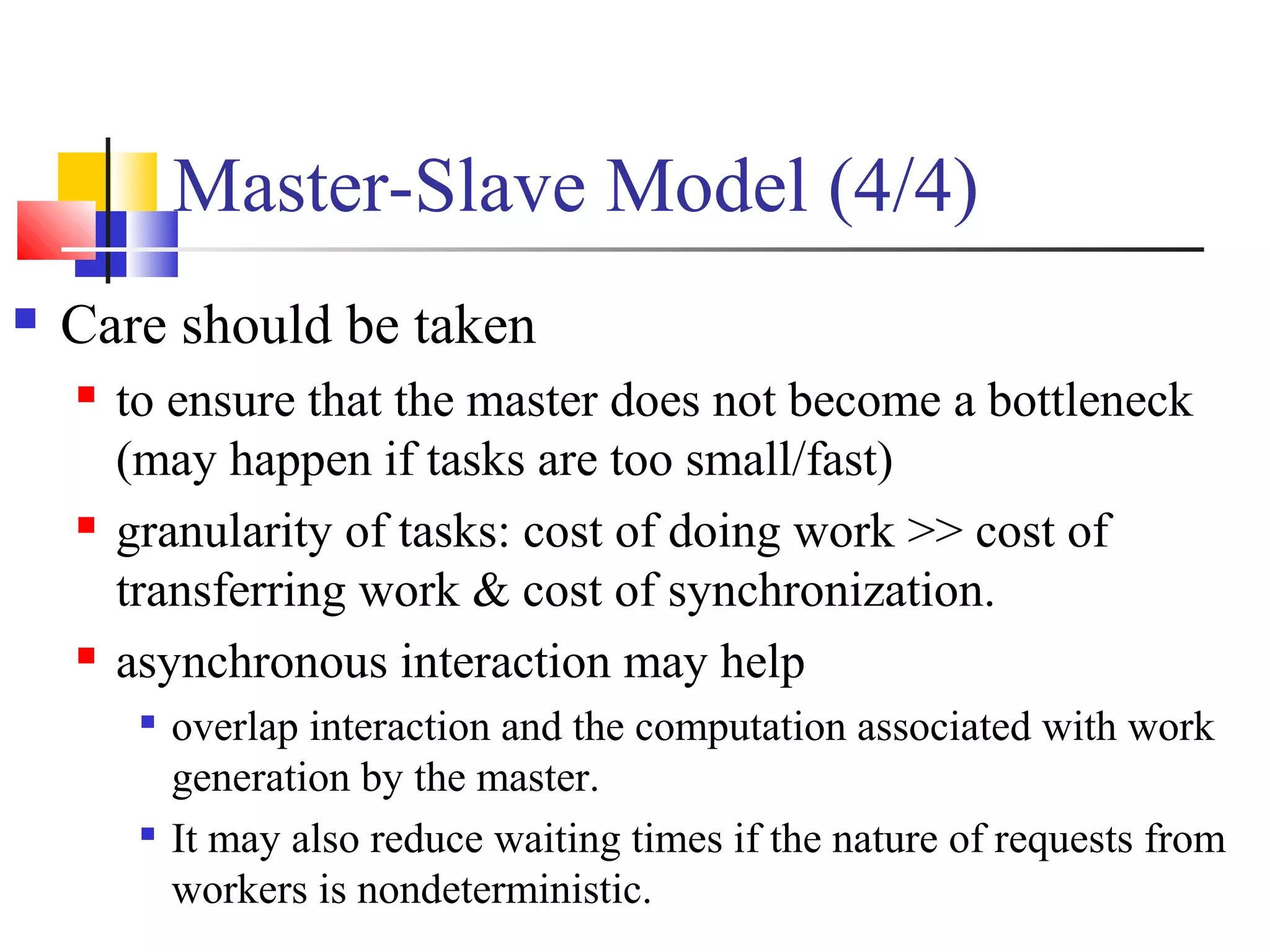 Master-Slave Model (4/4)
 Care should be taken
 to ensure that the master does not become a bottleneck
(may happen if tasks are too small/fast)
 granularity of tasks: cost of doing work >> cost of
transferring work & cost of synchronization.
 asynchronous interaction may help

overlap interaction and the computation associated with work
generation by the master.

It may also reduce waiting times if the nature of requests from
workers is nondeterministic.
 