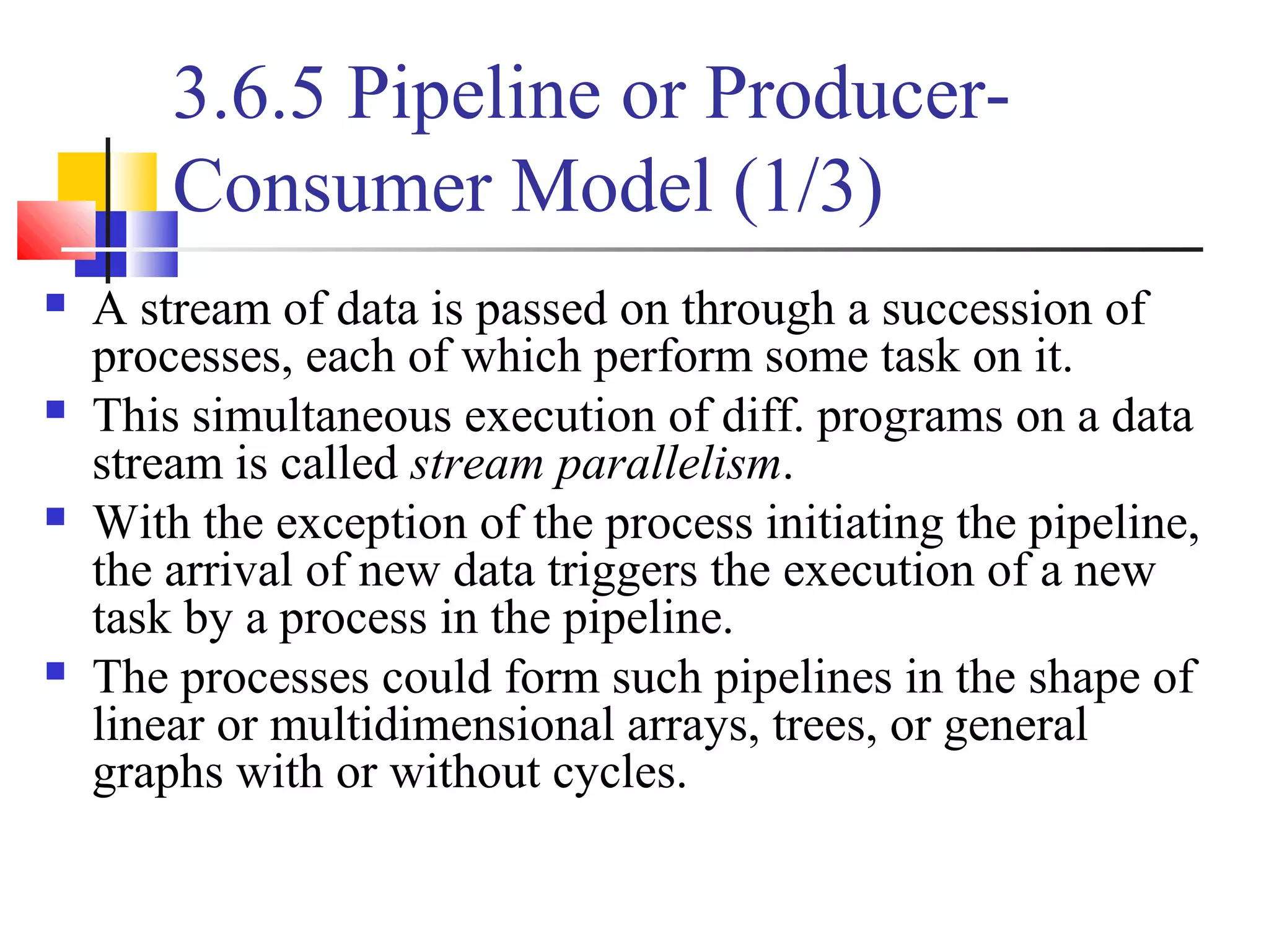 3.6.5 Pipeline or Producer-
Consumer Model (1/3)
 A stream of data is passed on through a succession of
processes, each of which perform some task on it.
 This simultaneous execution of diff. programs on a data
stream is called stream parallelism.
 With the exception of the process initiating the pipeline,
the arrival of new data triggers the execution of a new
task by a process in the pipeline.
 The processes could form such pipelines in the shape of
linear or multidimensional arrays, trees, or general
graphs with or without cycles.
 
