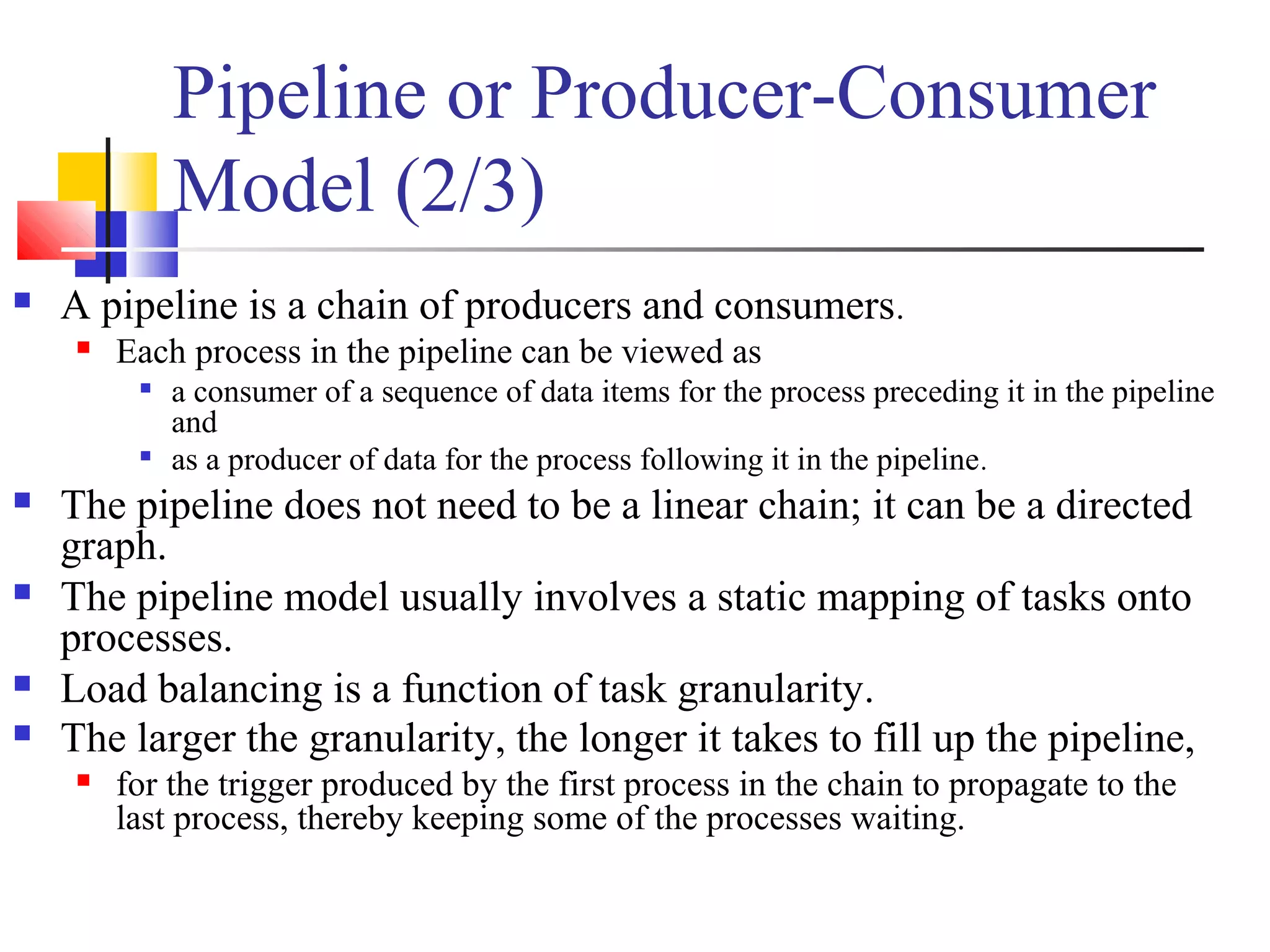 Pipeline or Producer-Consumer
Model (2/3)
 A pipeline is a chain of producers and consumers.
 Each process in the pipeline can be viewed as

a consumer of a sequence of data items for the process preceding it in the pipeline
and

as a producer of data for the process following it in the pipeline.
 The pipeline does not need to be a linear chain; it can be a directed
graph.
 The pipeline model usually involves a static mapping of tasks onto
processes.
 Load balancing is a function of task granularity.
 The larger the granularity, the longer it takes to fill up the pipeline,
 for the trigger produced by the first process in the chain to propagate to the
last process, thereby keeping some of the processes waiting.
 