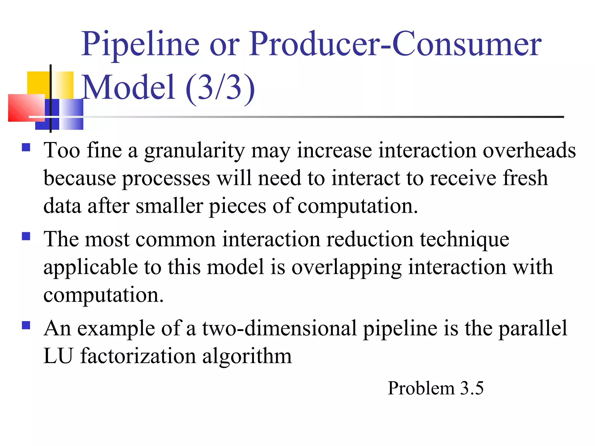 Pipeline or Producer-Consumer
Model (3/3)
 Too fine a granularity may increase interaction overheads
because processes will need to interact to receive fresh
data after smaller pieces of computation.
 The most common interaction reduction technique
applicable to this model is overlapping interaction with
computation.
 An example of a two-dimensional pipeline is the parallel
LU factorization algorithm
Problem 3.5
 