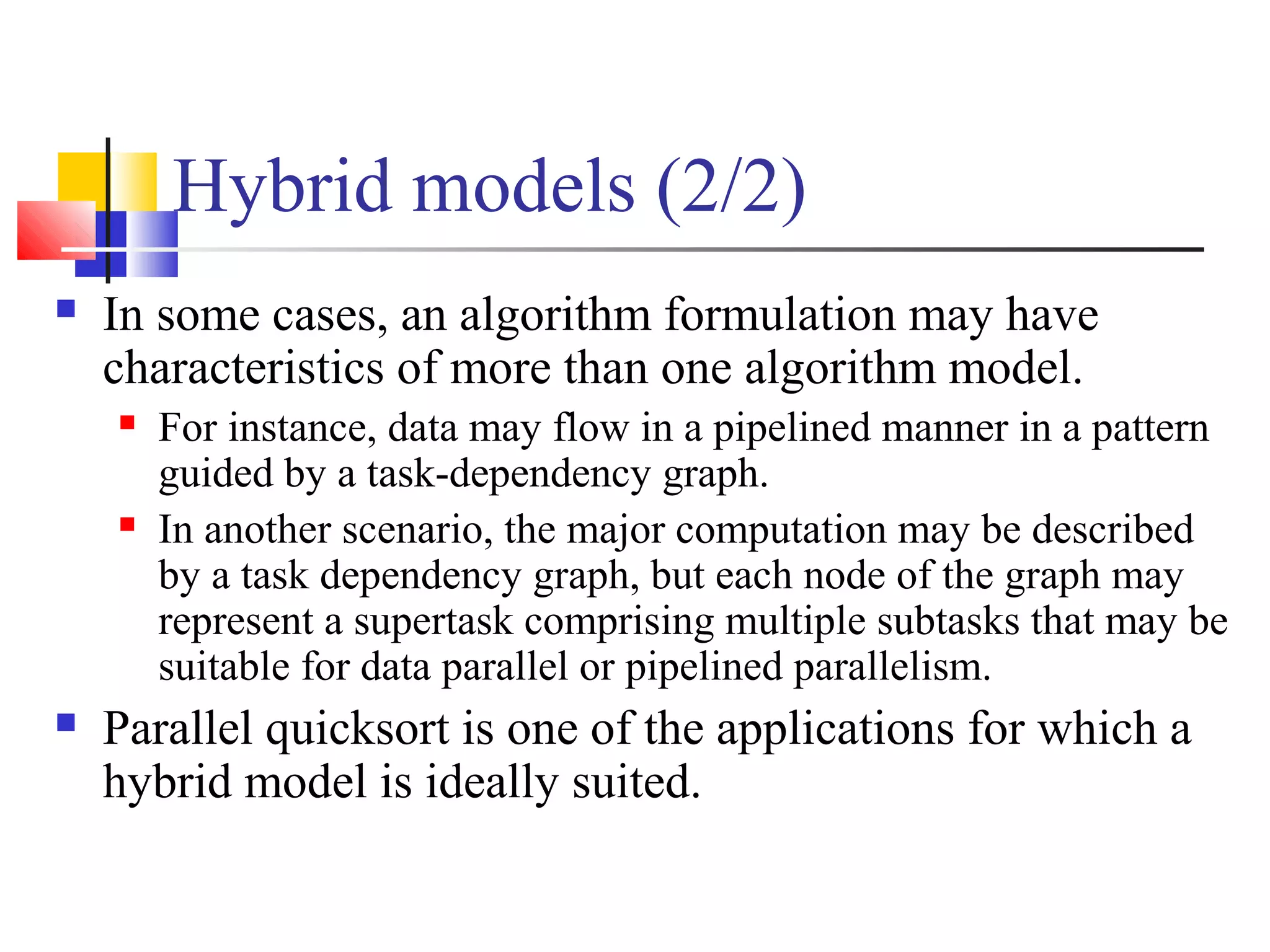 Hybrid models (2/2)
 In some cases, an algorithm formulation may have
characteristics of more than one algorithm model.
 For instance, data may flow in a pipelined manner in a pattern
guided by a task-dependency graph.
 In another scenario, the major computation may be described
by a task dependency graph, but each node of the graph may
represent a supertask comprising multiple subtasks that may be
suitable for data parallel or pipelined parallelism.
 Parallel quicksort is one of the applications for which a
hybrid model is ideally suited.
 