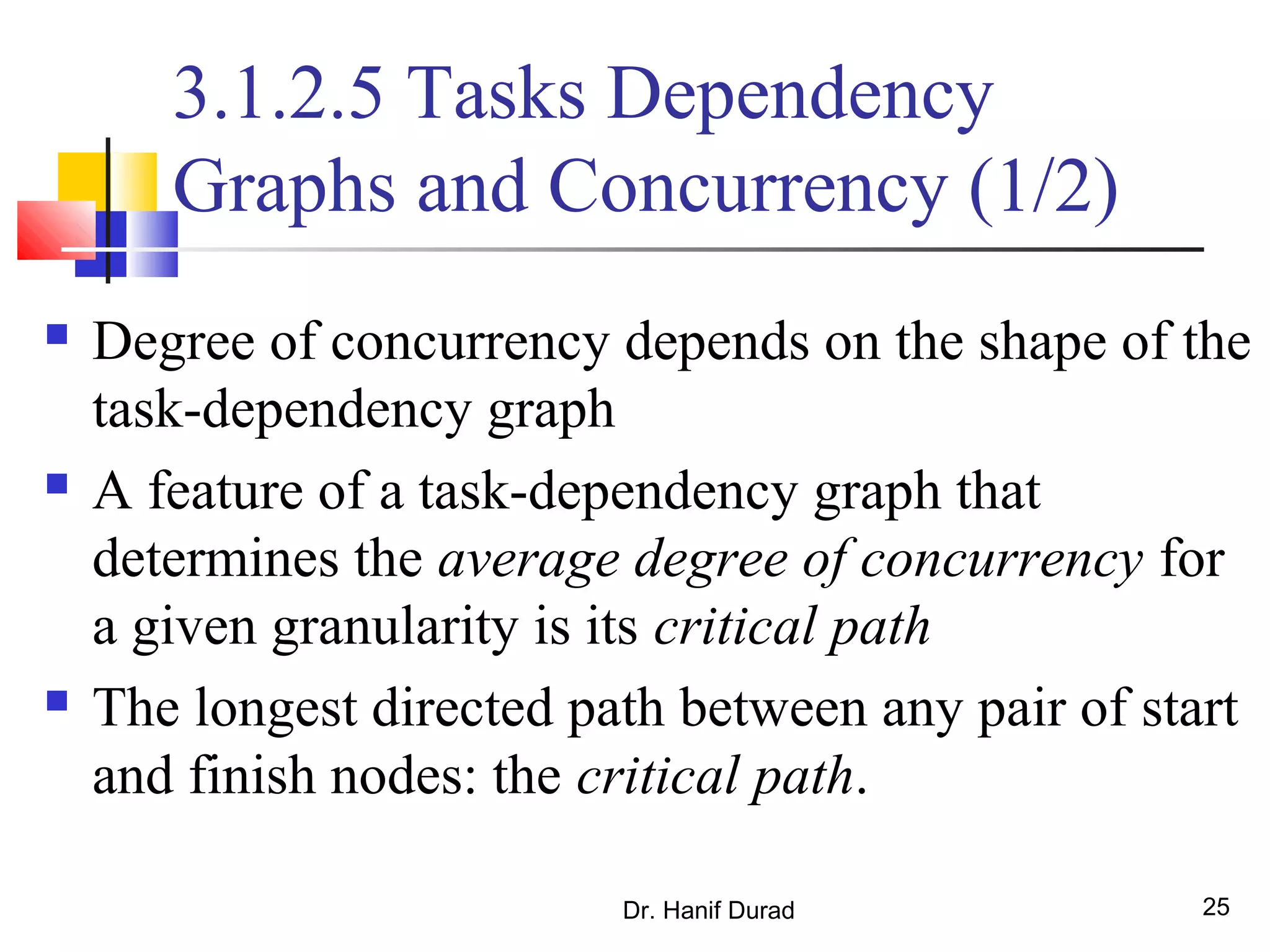 Dr. Hanif Durad 25
3.1.2.5 Tasks Dependency
Graphs and Concurrency (1/2)
 Degree of concurrency depends on the shape of the
task-dependency graph
 A feature of a task-dependency graph that
determines the average degree of concurrency for
a given granularity is its critical path
 The longest directed path between any pair of start
and finish nodes: the critical path.
 