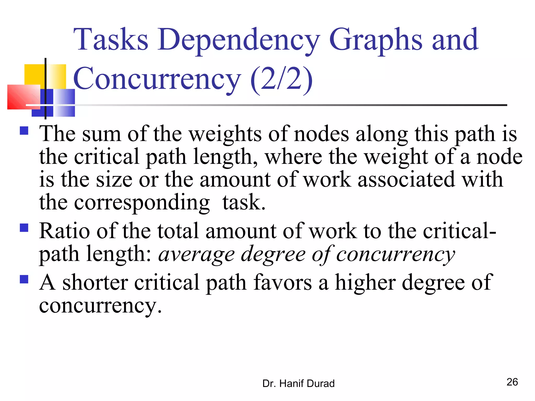 Dr. Hanif Durad 26
Tasks Dependency Graphs and
Concurrency (2/2)
 The sum of the weights of nodes along this path is
the critical path length, where the weight of a node
is the size or the amount of work associated with
the corresponding task.
 Ratio of the total amount of work to the critical-
path length: average degree of concurrency
 A shorter critical path favors a higher degree of
concurrency.
 