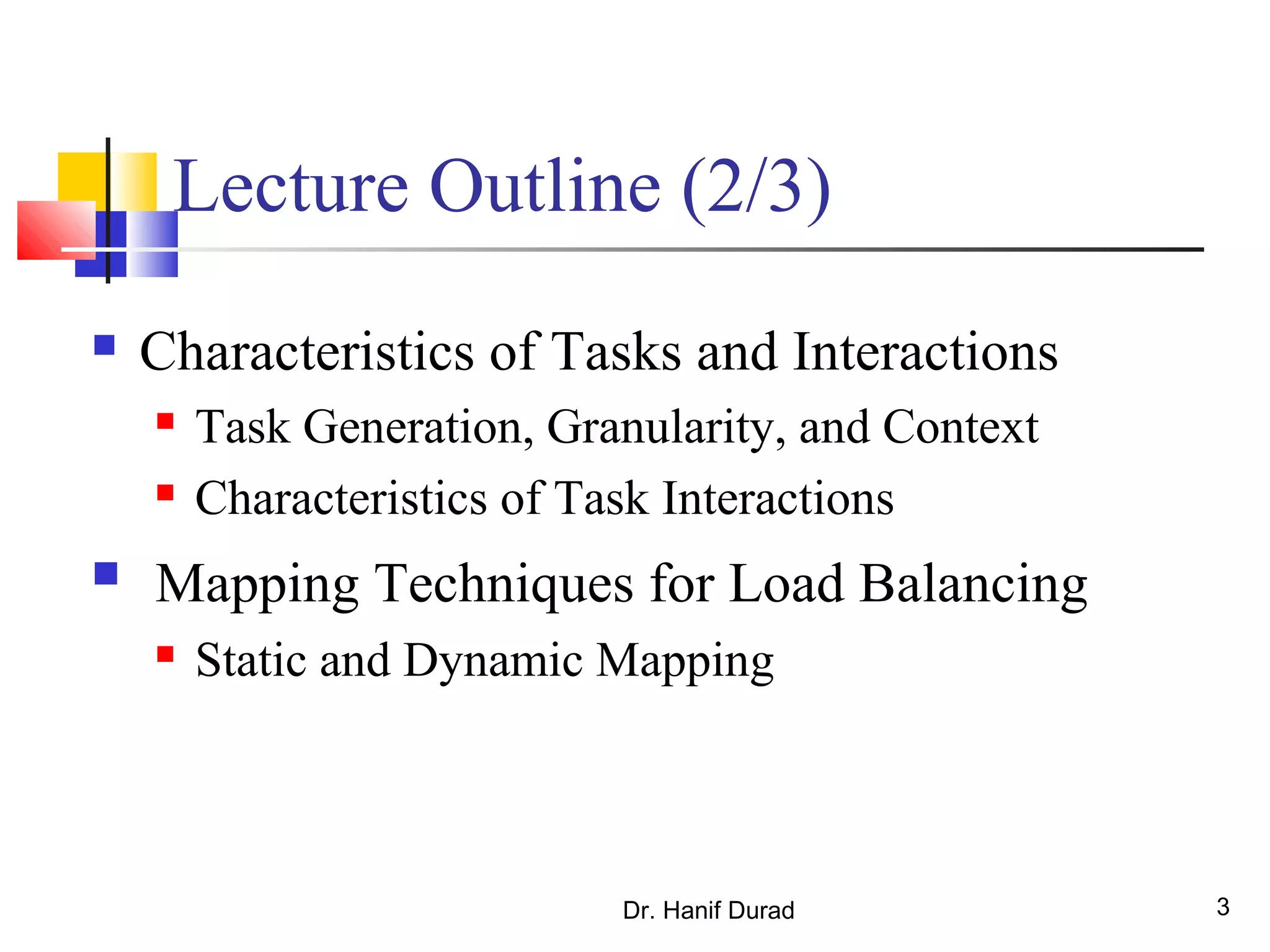 Dr. Hanif Durad 3
Lecture Outline (2/3)
 Characteristics of Tasks and Interactions
 Task Generation, Granularity, and Context
 Characteristics of Task Interactions
 Mapping Techniques for Load Balancing
 Static and Dynamic Mapping
 