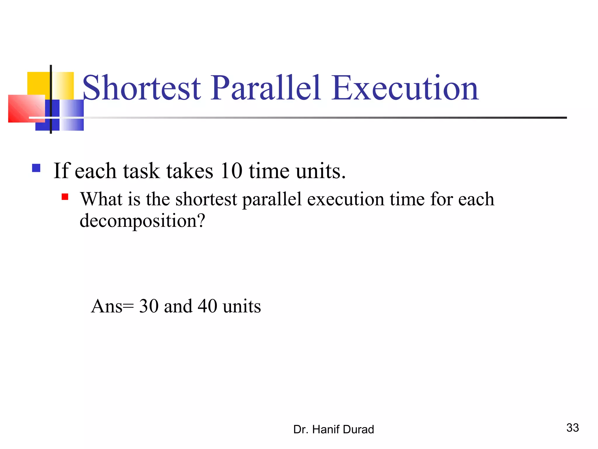 Dr. Hanif Durad 33
Shortest Parallel Execution
 If each task takes 10 time units.
 What is the shortest parallel execution time for each
decomposition?
Ans= 30 and 40 units
 