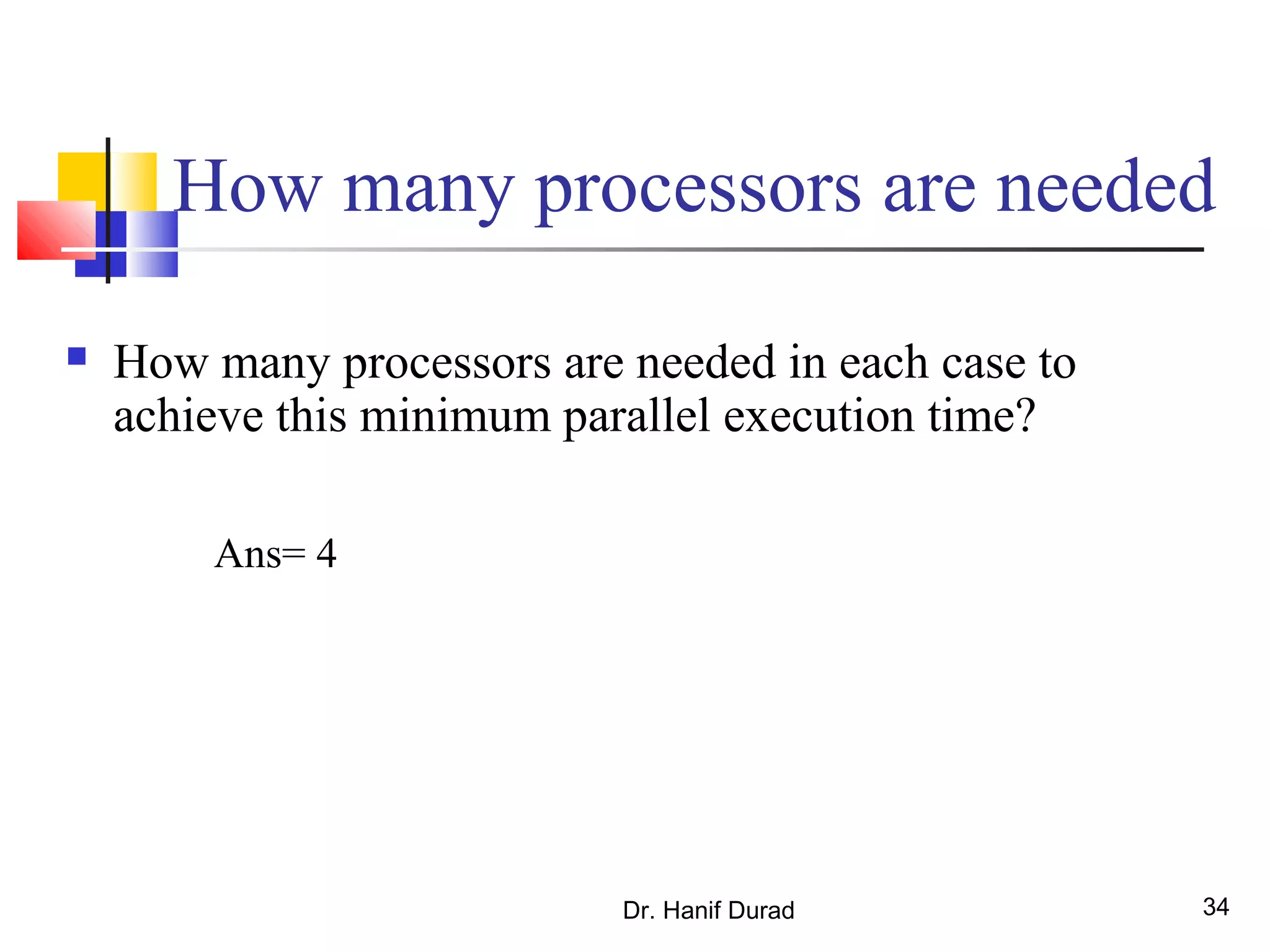 Dr. Hanif Durad 34
How many processors are needed
 How many processors are needed in each case to
achieve this minimum parallel execution time?
Ans= 4
 