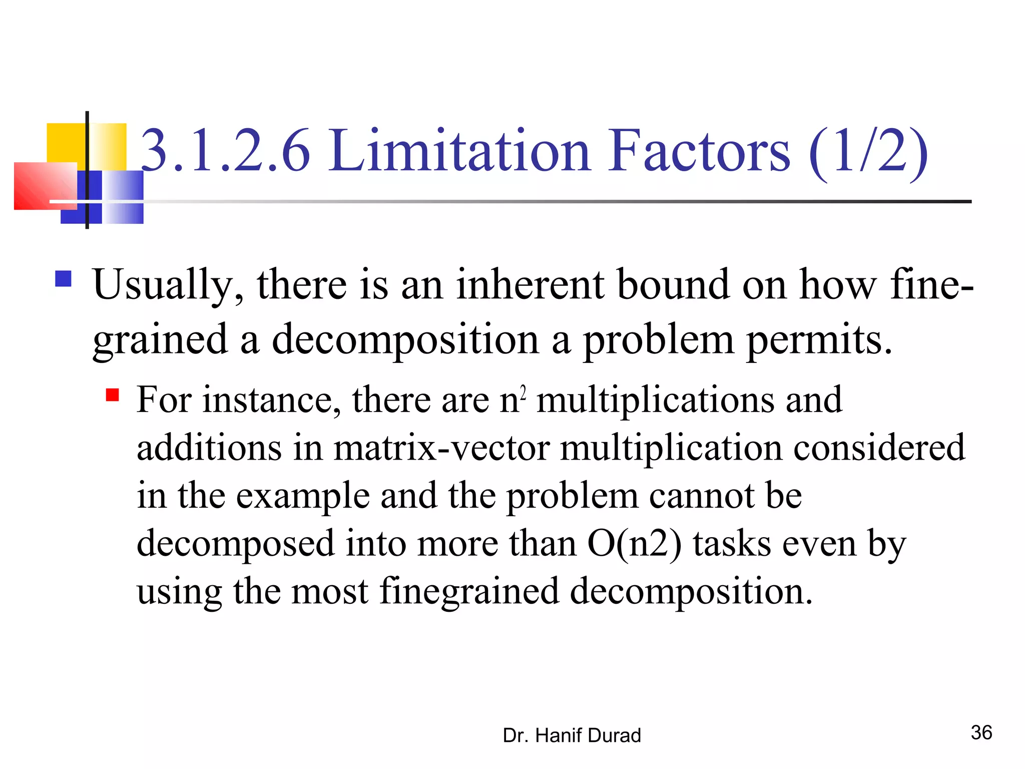Dr. Hanif Durad 36
3.1.2.6 Limitation Factors (1/2)
 Usually, there is an inherent bound on how fine-
grained a decomposition a problem permits.
 For instance, there are n2
multiplications and
additions in matrix-vector multiplication considered
in the example and the problem cannot be
decomposed into more than O(n2) tasks even by
using the most finegrained decomposition.
 