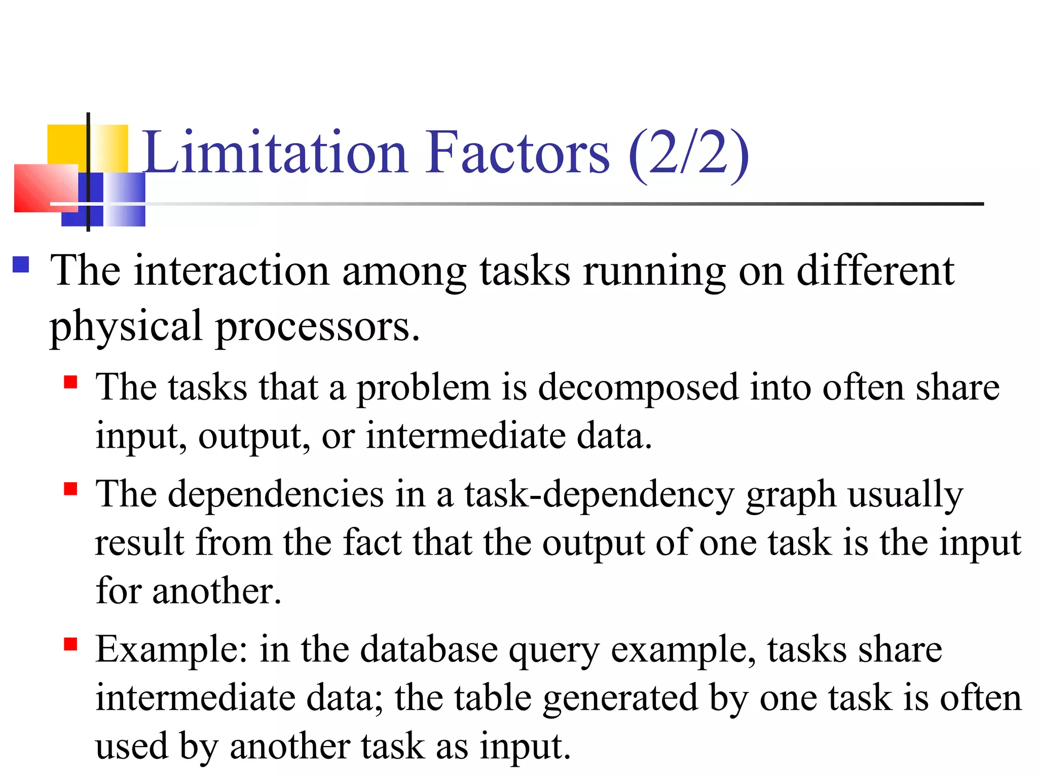 Limitation Factors (2/2)
 The interaction among tasks running on different
physical processors.
 The tasks that a problem is decomposed into often share
input, output, or intermediate data.
 The dependencies in a task-dependency graph usually
result from the fact that the output of one task is the input
for another.
 Example: in the database query example, tasks share
intermediate data; the table generated by one task is often
used by another task as input.
 