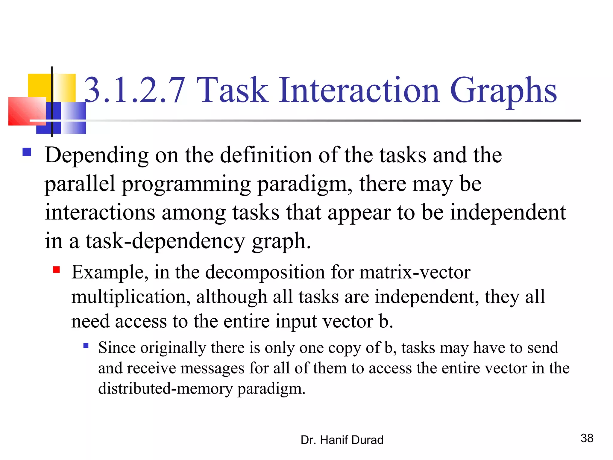 Dr. Hanif Durad 38
3.1.2.7 Task Interaction Graphs
 Depending on the definition of the tasks and the
parallel programming paradigm, there may be
interactions among tasks that appear to be independent
in a task-dependency graph.
 Example, in the decomposition for matrix-vector
multiplication, although all tasks are independent, they all
need access to the entire input vector b.

Since originally there is only one copy of b, tasks may have to send
and receive messages for all of them to access the entire vector in the
distributed-memory paradigm.
 