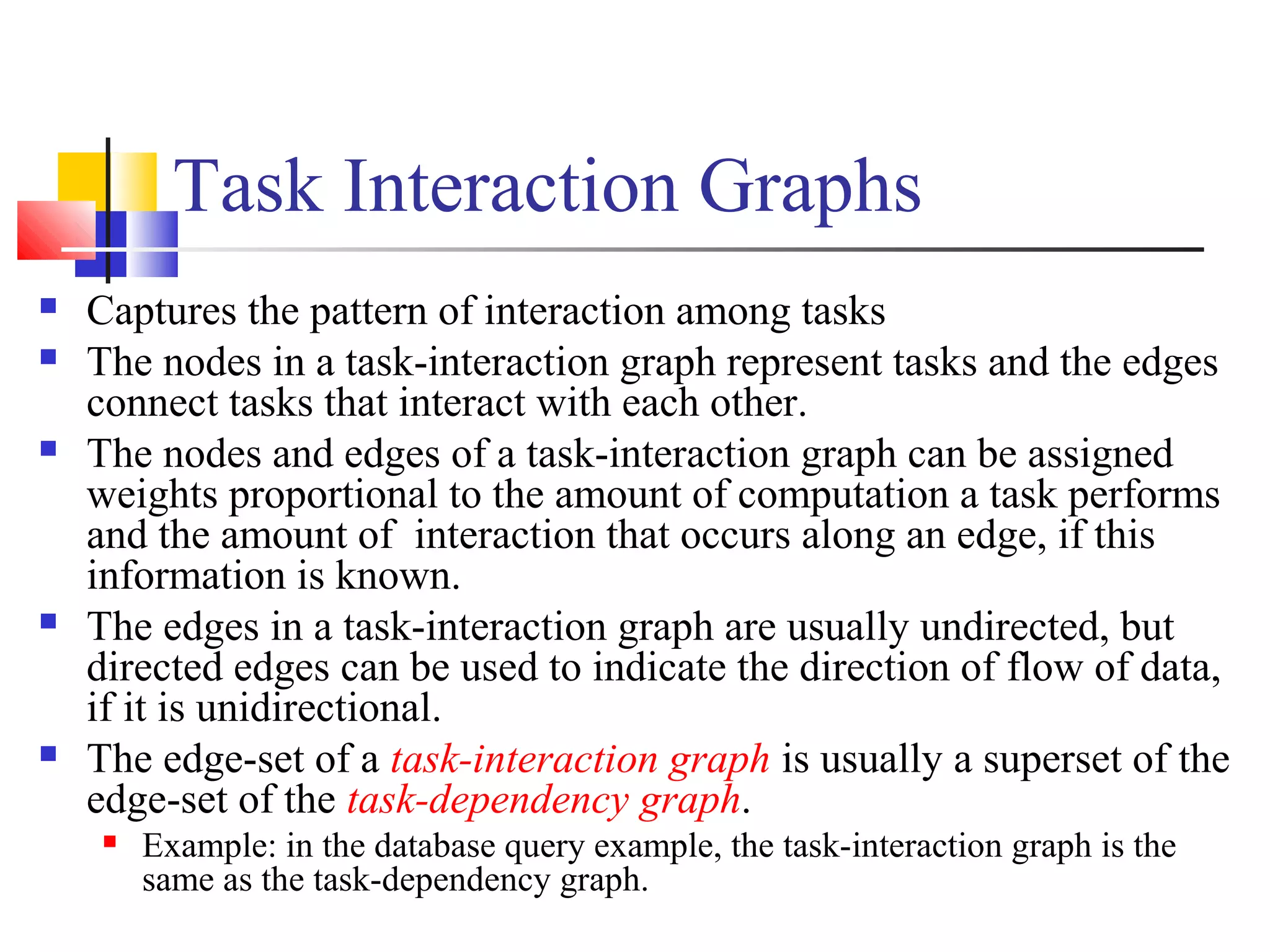 Task Interaction Graphs
 Captures the pattern of interaction among tasks
 The nodes in a task-interaction graph represent tasks and the edges
connect tasks that interact with each other.
 The nodes and edges of a task-interaction graph can be assigned
weights proportional to the amount of computation a task performs
and the amount of interaction that occurs along an edge, if this
information is known.
 The edges in a task-interaction graph are usually undirected, but
directed edges can be used to indicate the direction of flow of data,
if it is unidirectional.
 The edge-set of a task-interaction graph is usually a superset of the
edge-set of the task-dependency graph.
 Example: in the database query example, the task-interaction graph is the
same as the task-dependency graph.
 