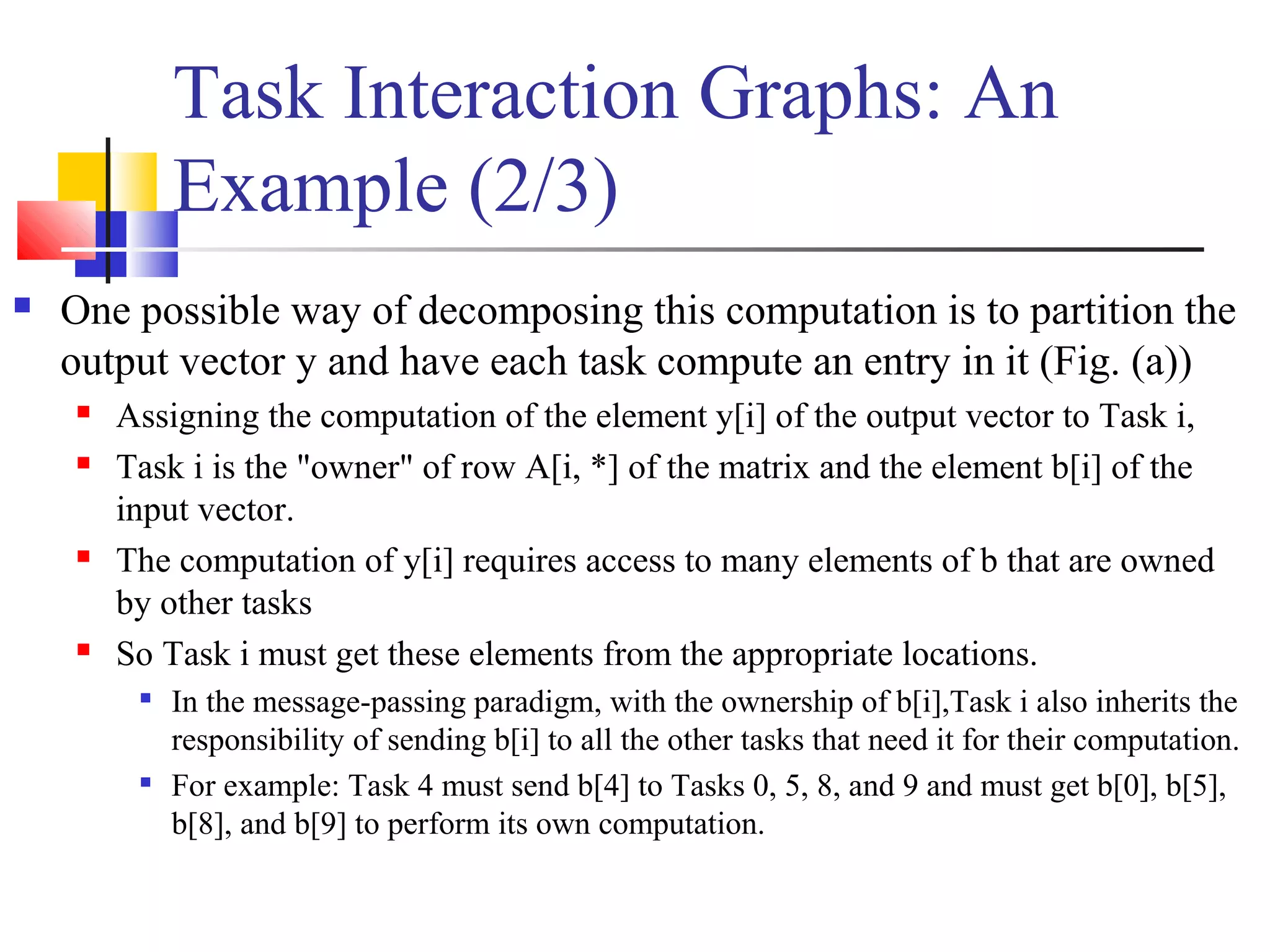 Task Interaction Graphs: An
Example (2/3)
 One possible way of decomposing this computation is to partition the
output vector y and have each task compute an entry in it (Fig. (a))
 Assigning the computation of the element y[i] of the output vector to Task i,
 Task i is the "owner" of row A[i, *] of the matrix and the element b[i] of the
input vector.
 The computation of y[i] requires access to many elements of b that are owned
by other tasks
 So Task i must get these elements from the appropriate locations.

In the message-passing paradigm, with the ownership of b[i],Task i also inherits the
responsibility of sending b[i] to all the other tasks that need it for their computation.

For example: Task 4 must send b[4] to Tasks 0, 5, 8, and 9 and must get b[0], b[5],
b[8], and b[9] to perform its own computation.
 