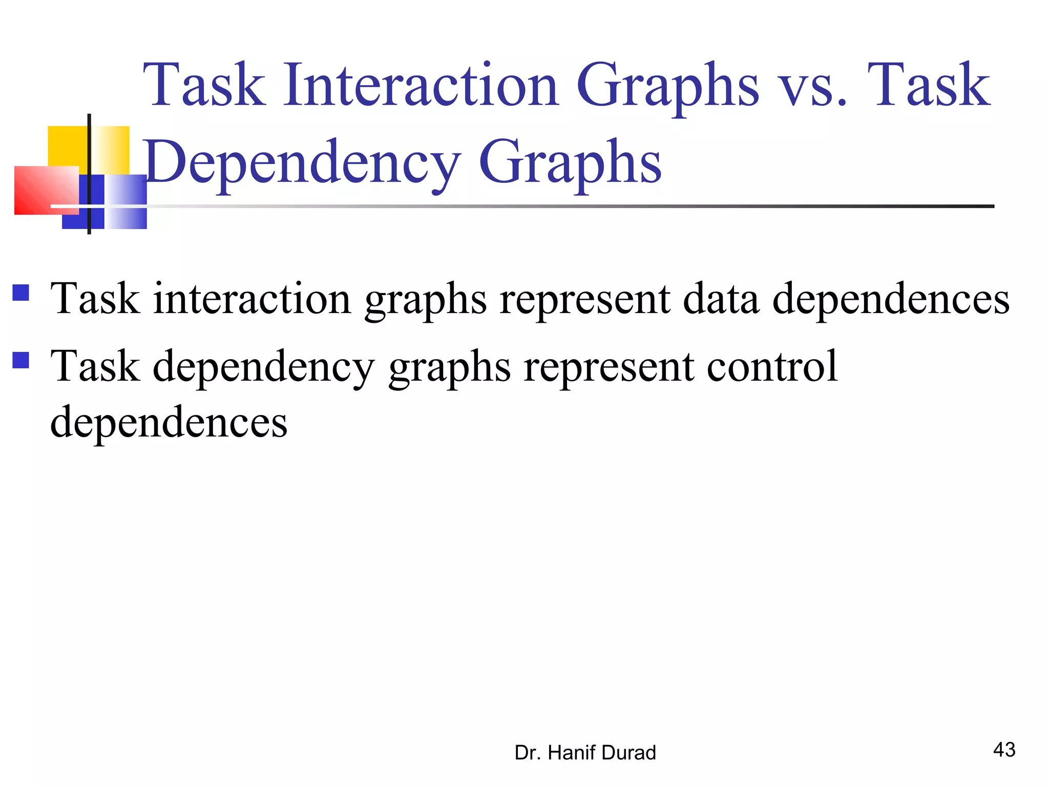 Dr. Hanif Durad 43
 Task interaction graphs represent data dependences
 Task dependency graphs represent control
dependences
Task Interaction Graphs vs. Task
Dependency Graphs
 