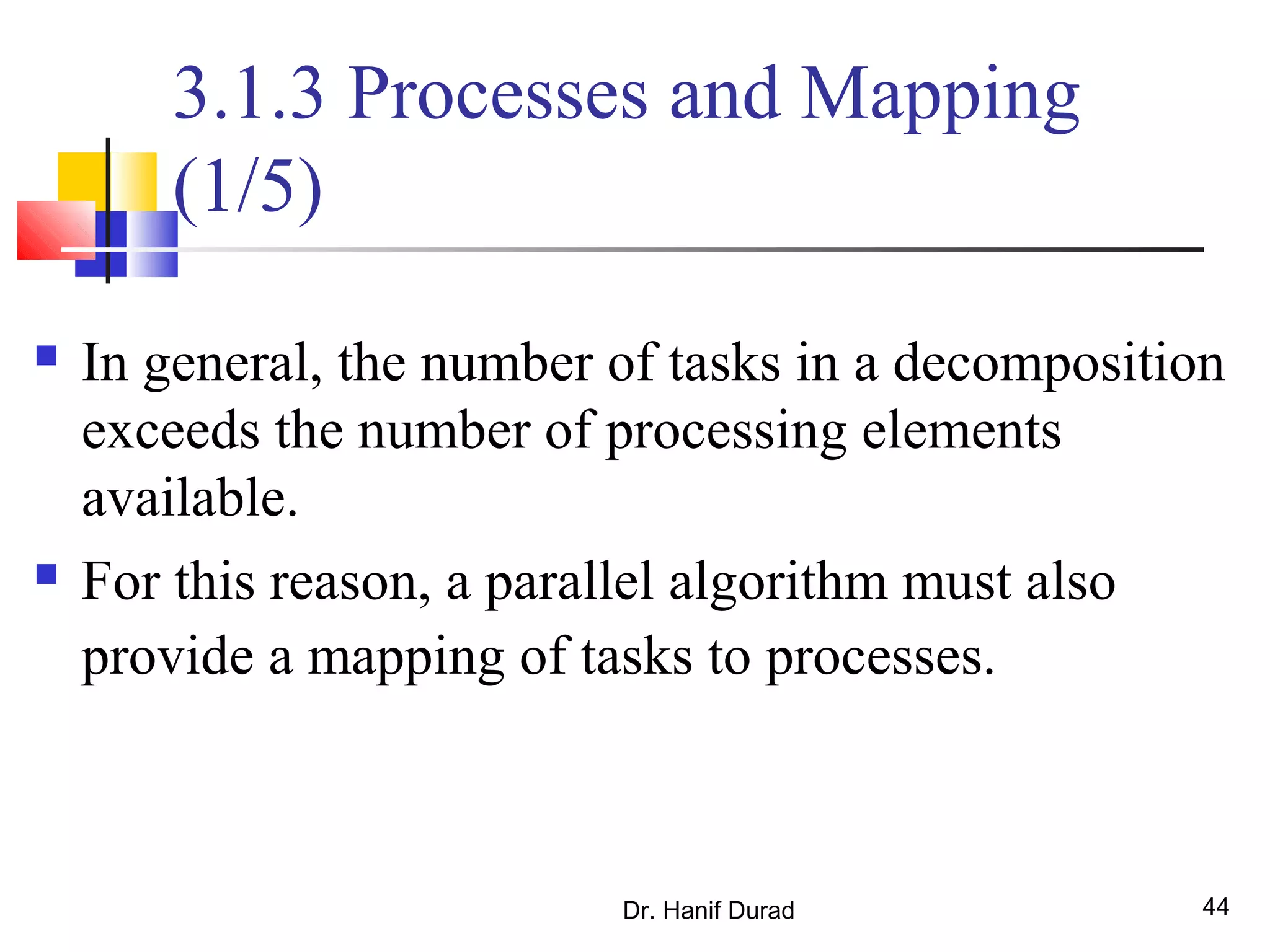 Dr. Hanif Durad 44
3.1.3 Processes and Mapping
(1/5)
 In general, the number of tasks in a decomposition
exceeds the number of processing elements
available.
 For this reason, a parallel algorithm must also
provide a mapping of tasks to processes.
 