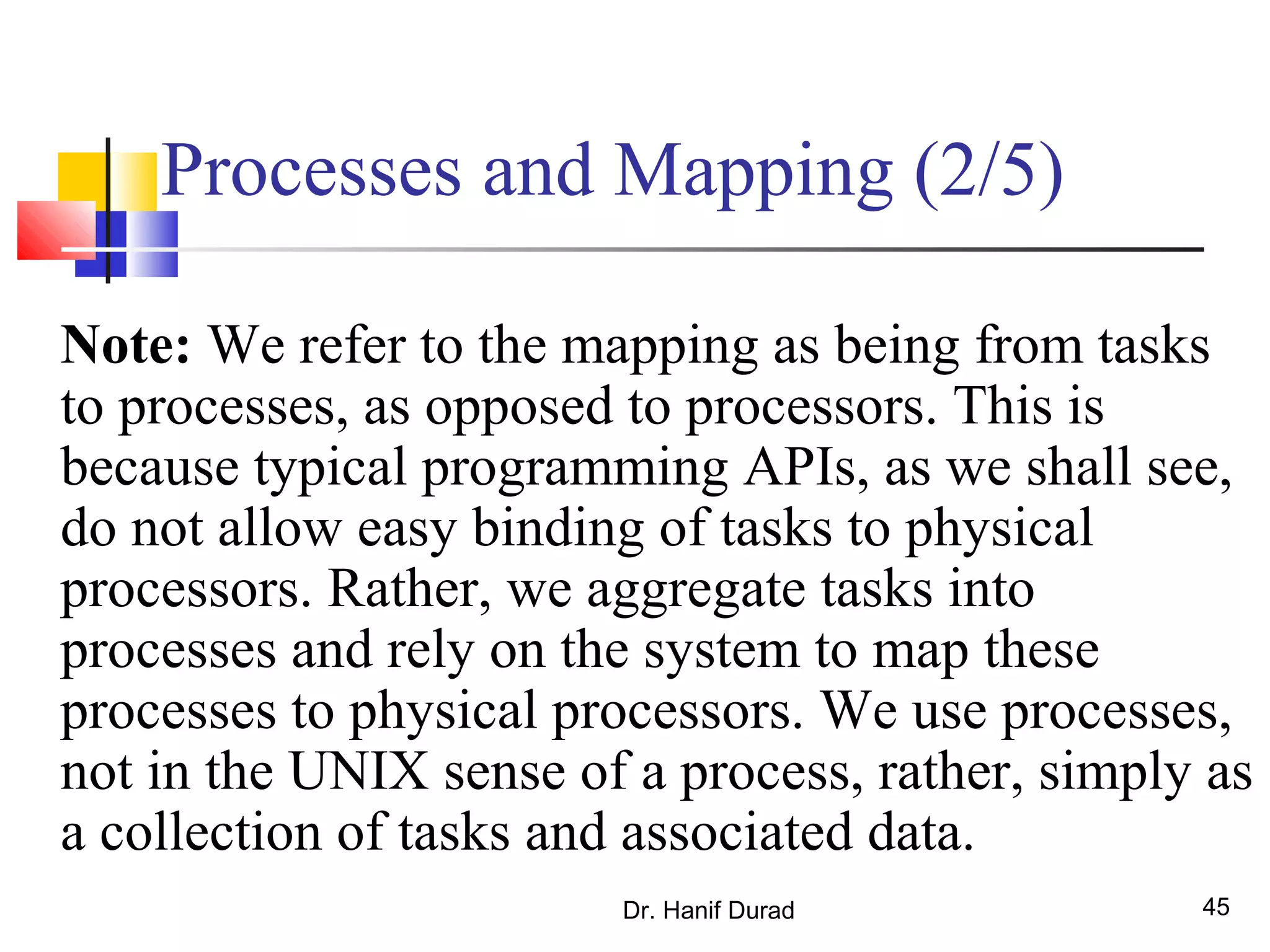 Dr. Hanif Durad 45
Processes and Mapping (2/5)
Note: We refer to the mapping as being from tasks
to processes, as opposed to processors. This is
because typical programming APIs, as we shall see,
do not allow easy binding of tasks to physical
processors. Rather, we aggregate tasks into
processes and rely on the system to map these
processes to physical processors. We use processes,
not in the UNIX sense of a process, rather, simply as
a collection of tasks and associated data.
 