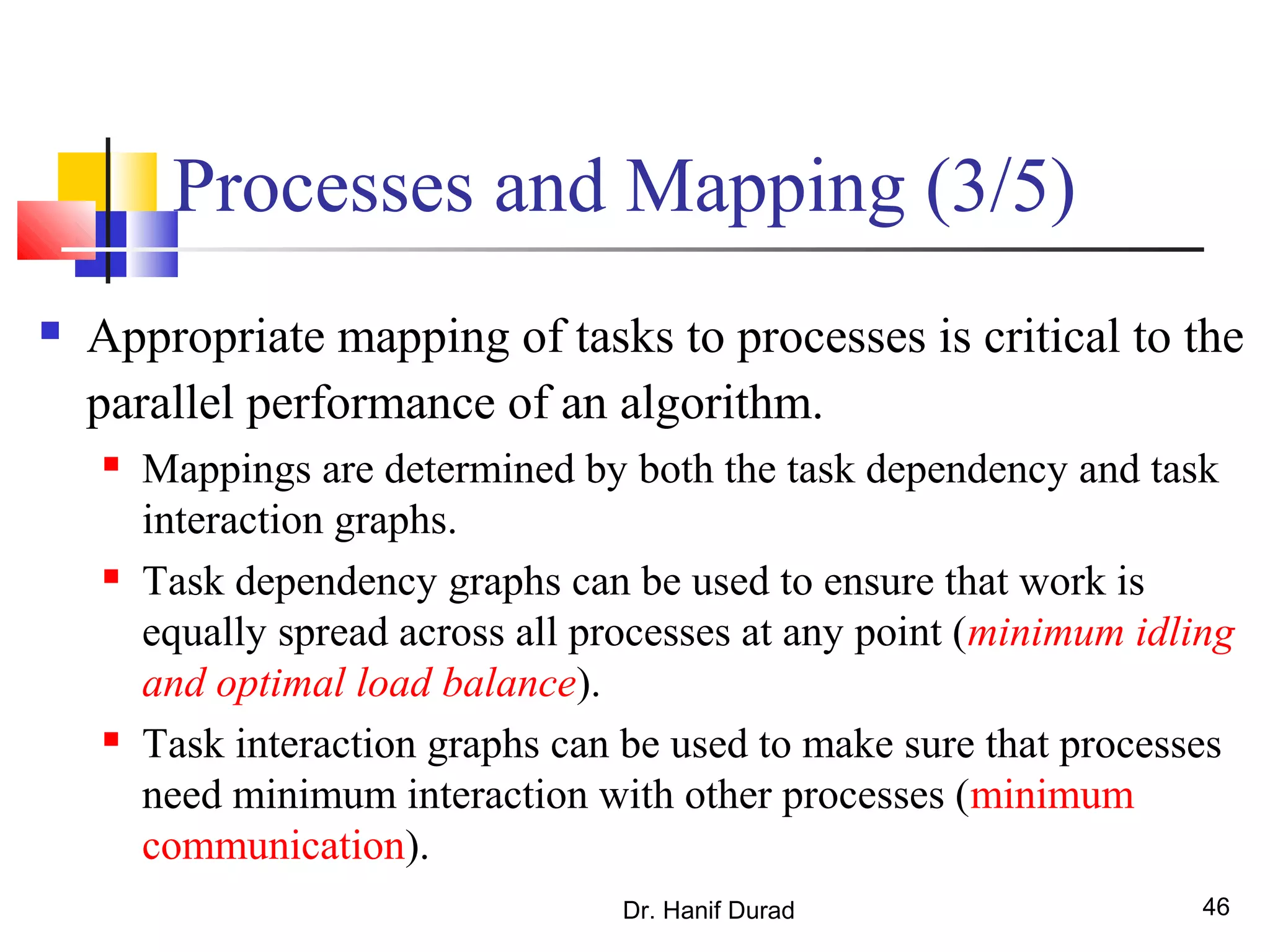 Dr. Hanif Durad 46
Processes and Mapping (3/5)
 Appropriate mapping of tasks to processes is critical to the
parallel performance of an algorithm.
 Mappings are determined by both the task dependency and task
interaction graphs.
 Task dependency graphs can be used to ensure that work is
equally spread across all processes at any point (minimum idling
and optimal load balance).
 Task interaction graphs can be used to make sure that processes
need minimum interaction with other processes (minimum
communication).
 