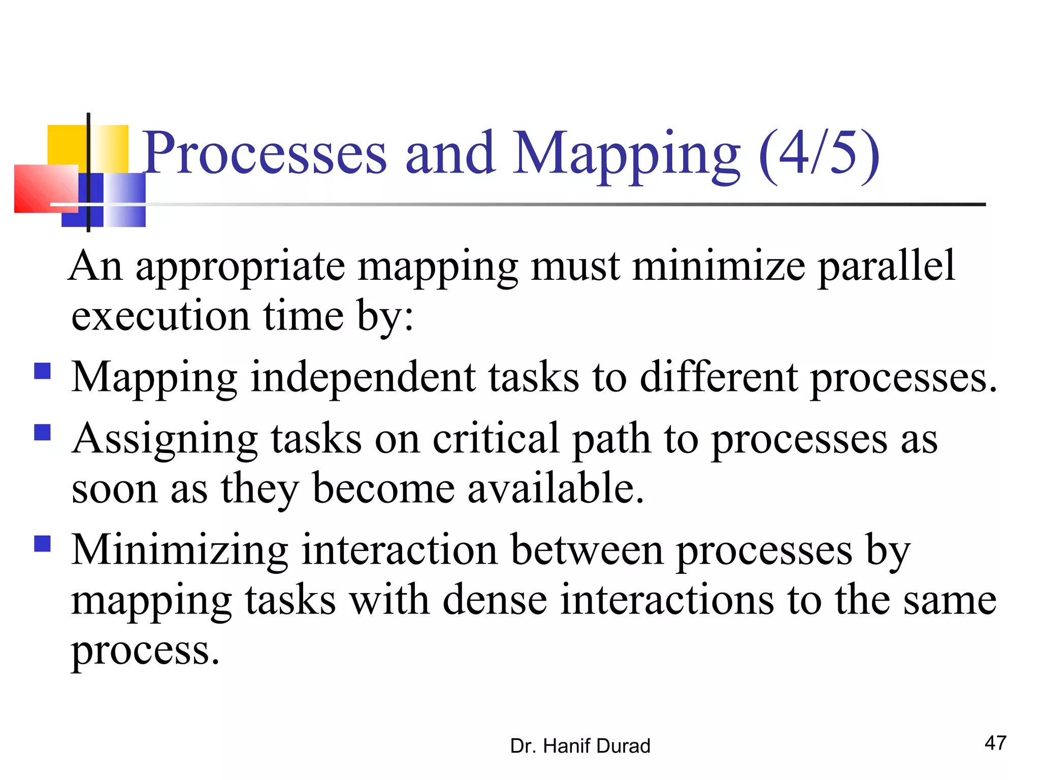 Dr. Hanif Durad 47
Processes and Mapping (4/5)
An appropriate mapping must minimize parallel
execution time by:
 Mapping independent tasks to different processes.
 Assigning tasks on critical path to processes as
soon as they become available.
 Minimizing interaction between processes by
mapping tasks with dense interactions to the same
process.
 