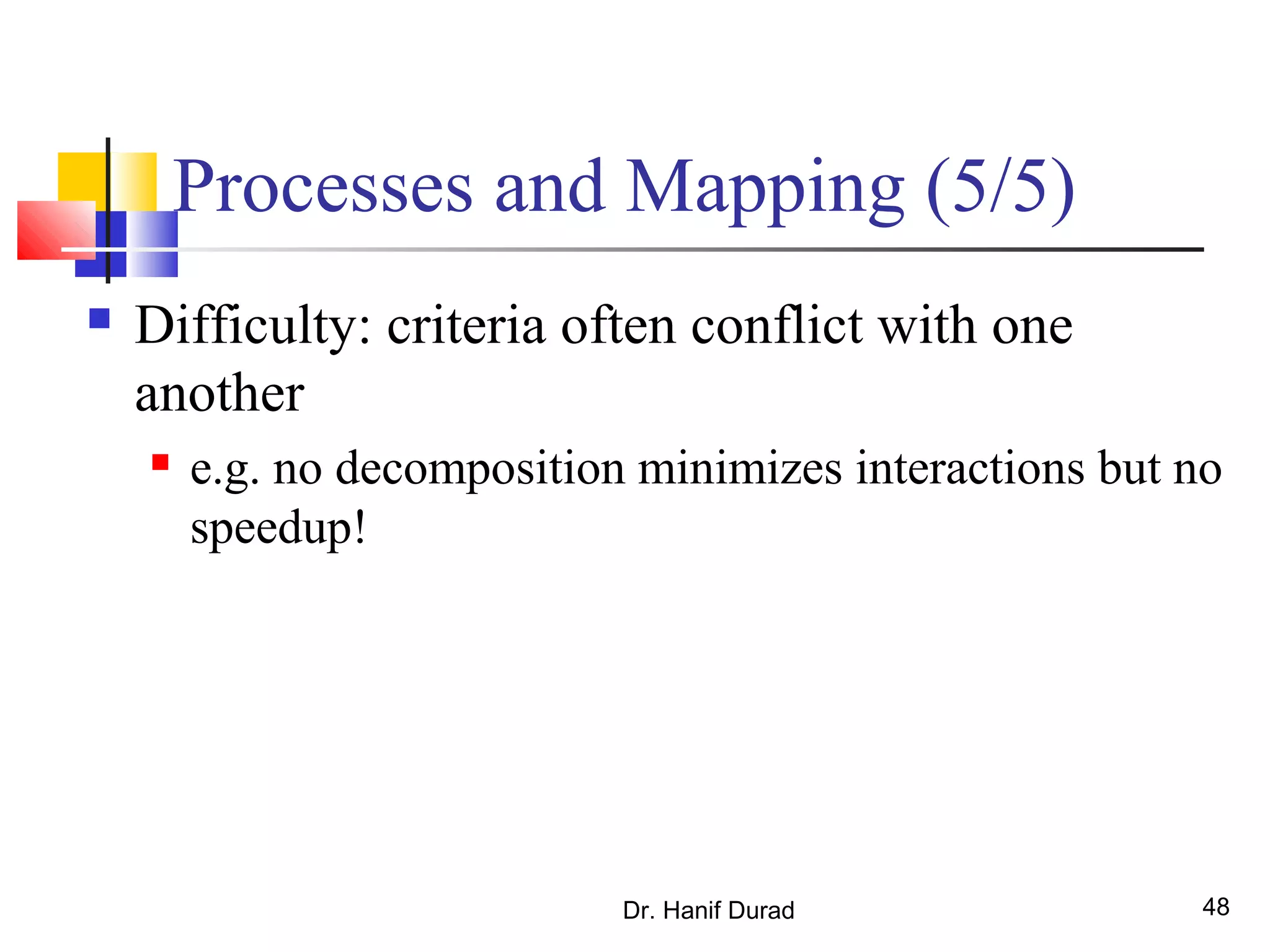 Processes and Mapping (5/5)
 Difficulty: criteria often conflict with one
another
 e.g. no decomposition minimizes interactions but no
speedup!
Dr. Hanif Durad 48
 