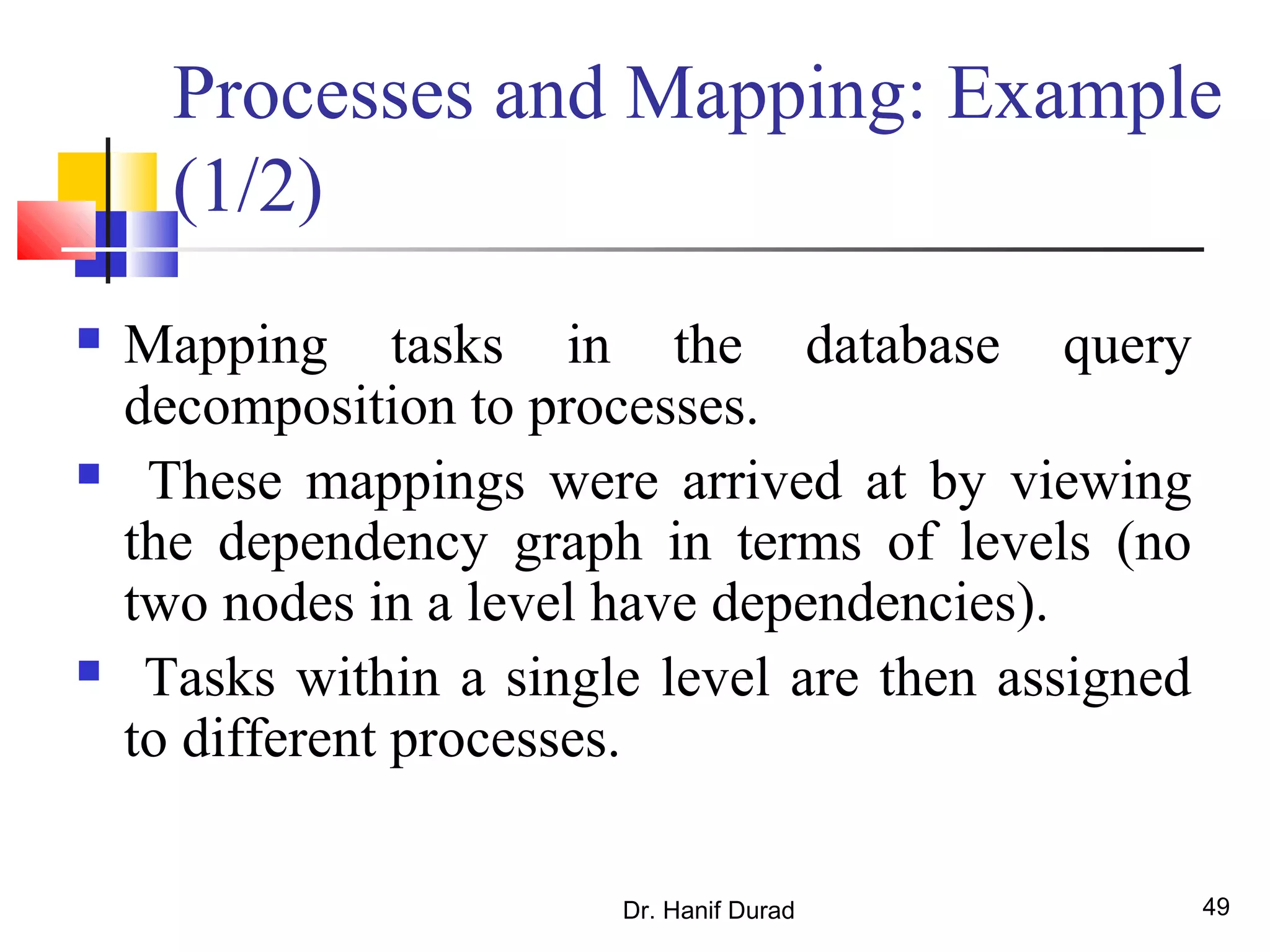 Dr. Hanif Durad 49
Processes and Mapping: Example
(1/2)
 Mapping tasks in the database query
decomposition to processes.
 These mappings were arrived at by viewing
the dependency graph in terms of levels (no
two nodes in a level have dependencies).
 Tasks within a single level are then assigned
to different processes.
 