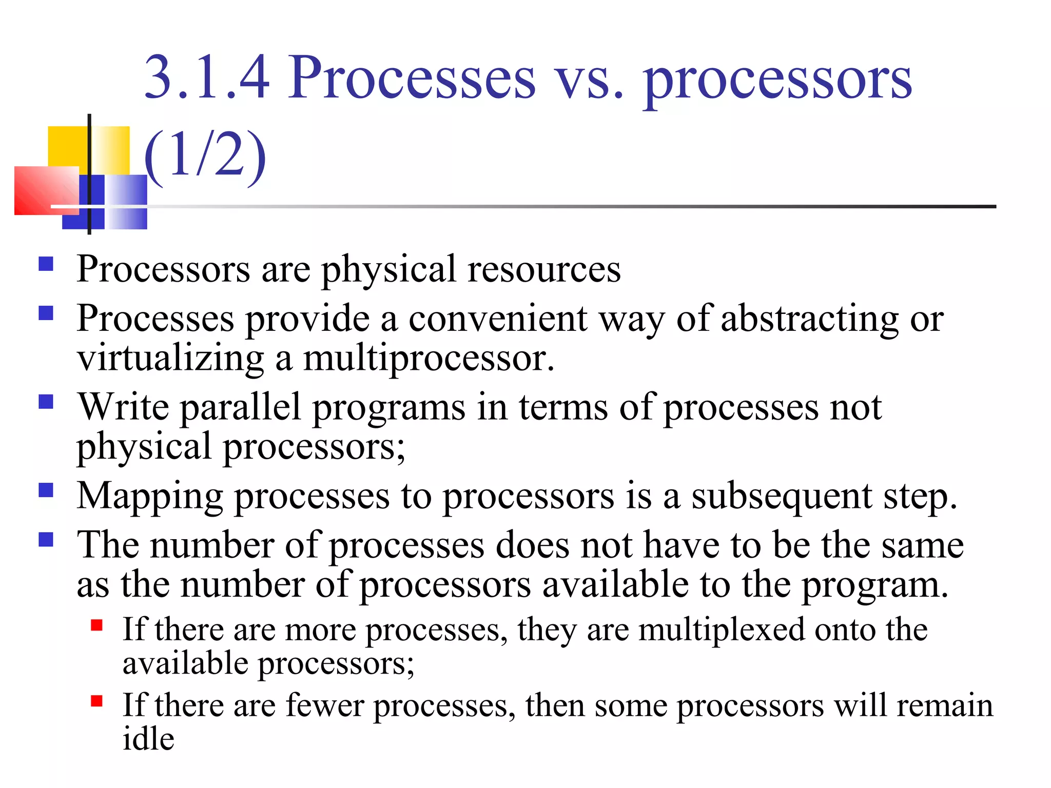 3.1.4 Processes vs. processors
(1/2)
 Processors are physical resources
 Processes provide a convenient way of abstracting or
virtualizing a multiprocessor.
 Write parallel programs in terms of processes not
physical processors;
 Mapping processes to processors is a subsequent step.
 The number of processes does not have to be the same
as the number of processors available to the program.
 If there are more processes, they are multiplexed onto the
available processors;
 If there are fewer processes, then some processors will remain
idle
 