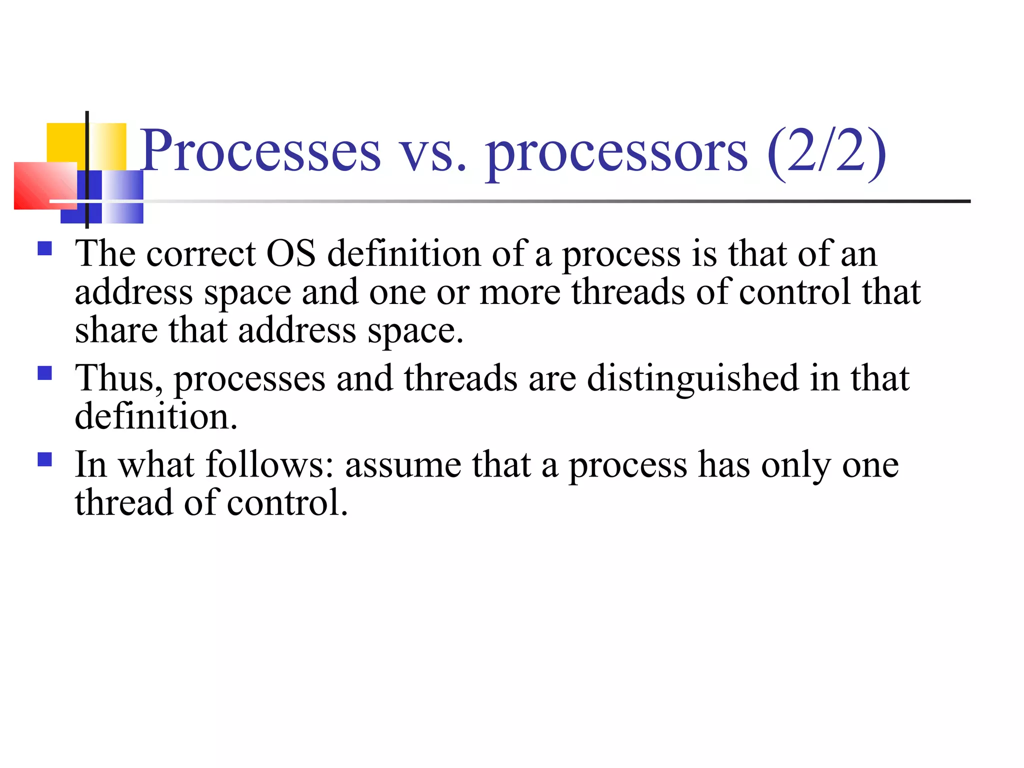 Processes vs. processors (2/2)
 The correct OS definition of a process is that of an
address space and one or more threads of control that
share that address space.
 Thus, processes and threads are distinguished in that
definition.
 In what follows: assume that a process has only one
thread of control.
 