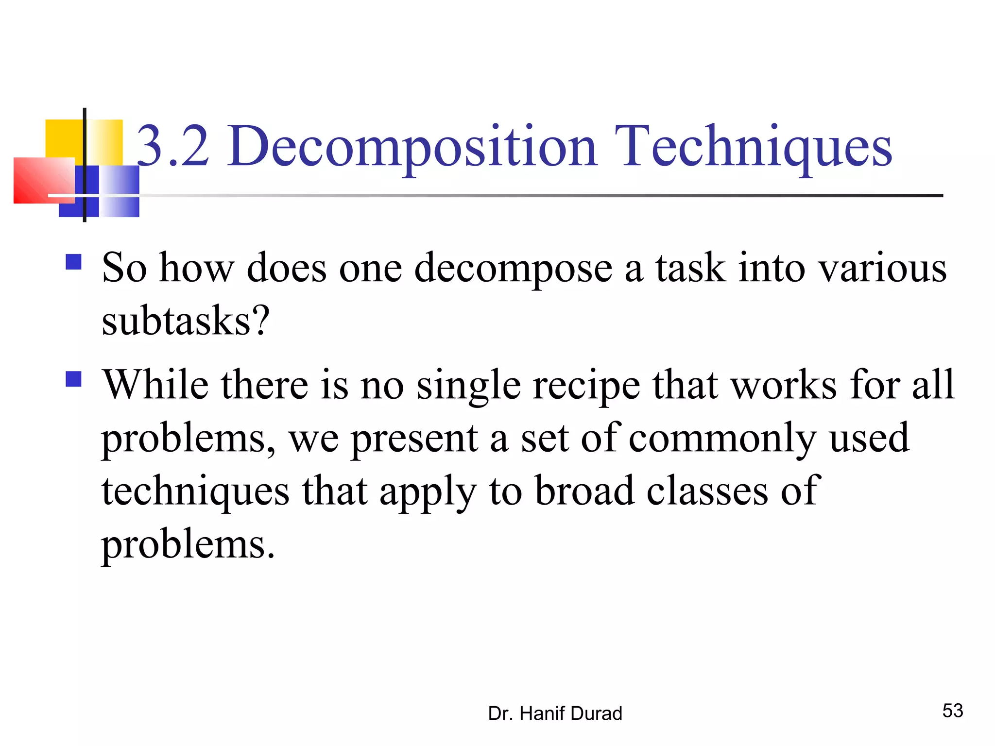 Dr. Hanif Durad 53
3.2 Decomposition Techniques
 So how does one decompose a task into various
subtasks?
 While there is no single recipe that works for all
problems, we present a set of commonly used
techniques that apply to broad classes of
problems.
 