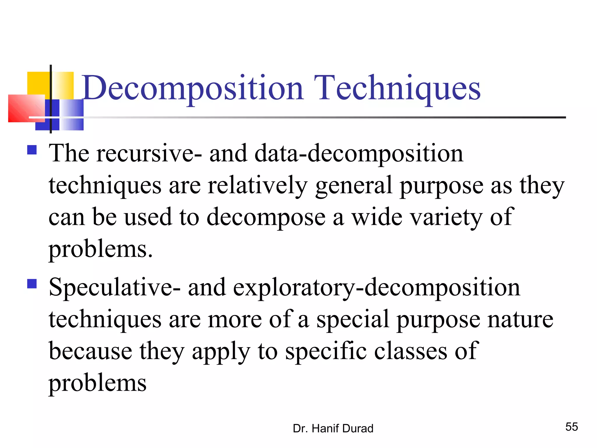 Decomposition Techniques
 The recursive- and data-decomposition
techniques are relatively general purpose as they
can be used to decompose a wide variety of
problems.
 Speculative- and exploratory-decomposition
techniques are more of a special purpose nature
because they apply to specific classes of
problems
Dr. Hanif Durad 55
 