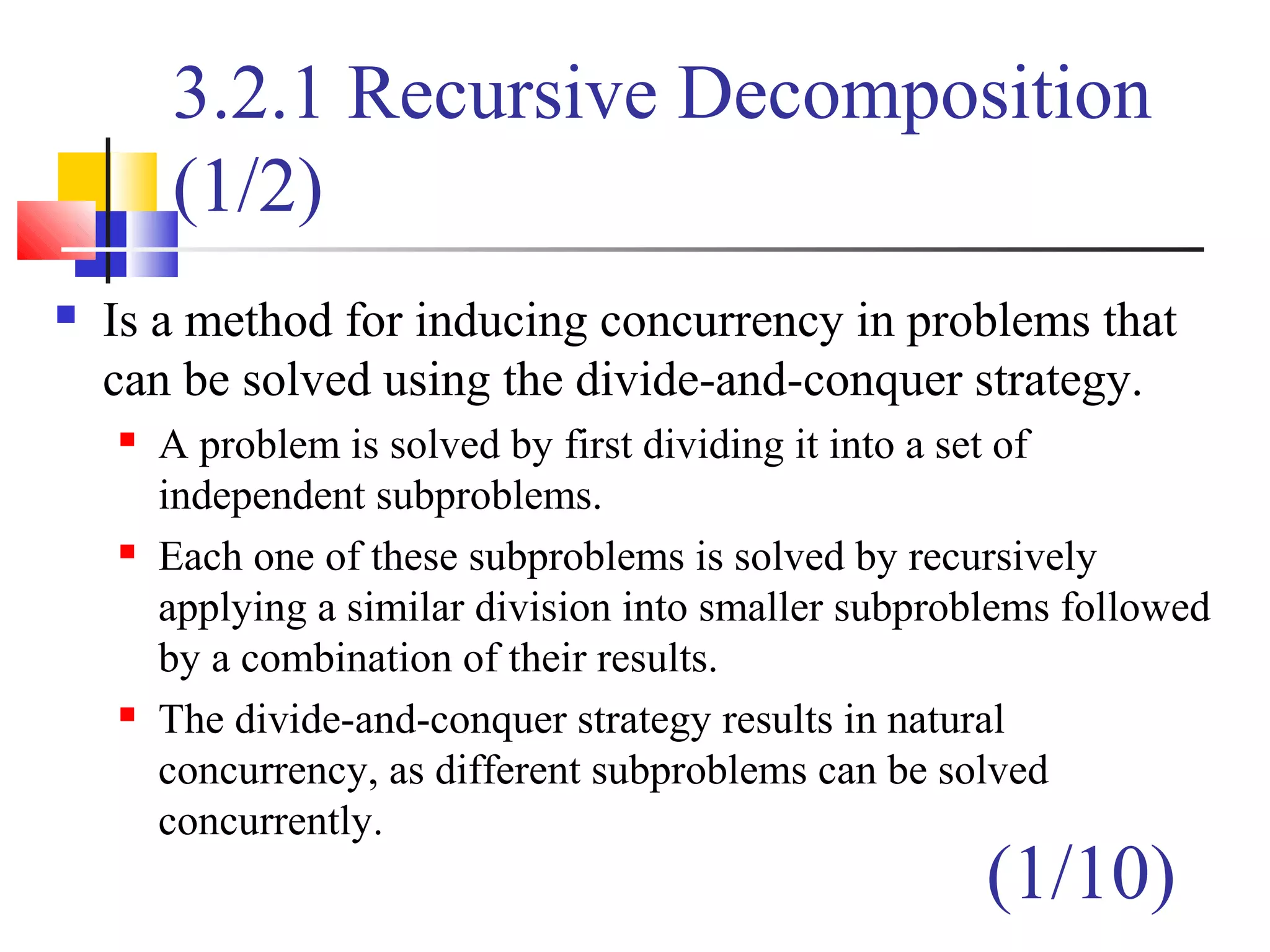 3.2.1 Recursive Decomposition
(1/2)
 Is a method for inducing concurrency in problems that
can be solved using the divide-and-conquer strategy.
 A problem is solved by first dividing it into a set of
independent subproblems.
 Each one of these subproblems is solved by recursively
applying a similar division into smaller subproblems followed
by a combination of their results.
 The divide-and-conquer strategy results in natural
concurrency, as different subproblems can be solved
concurrently.
(1/10)
 