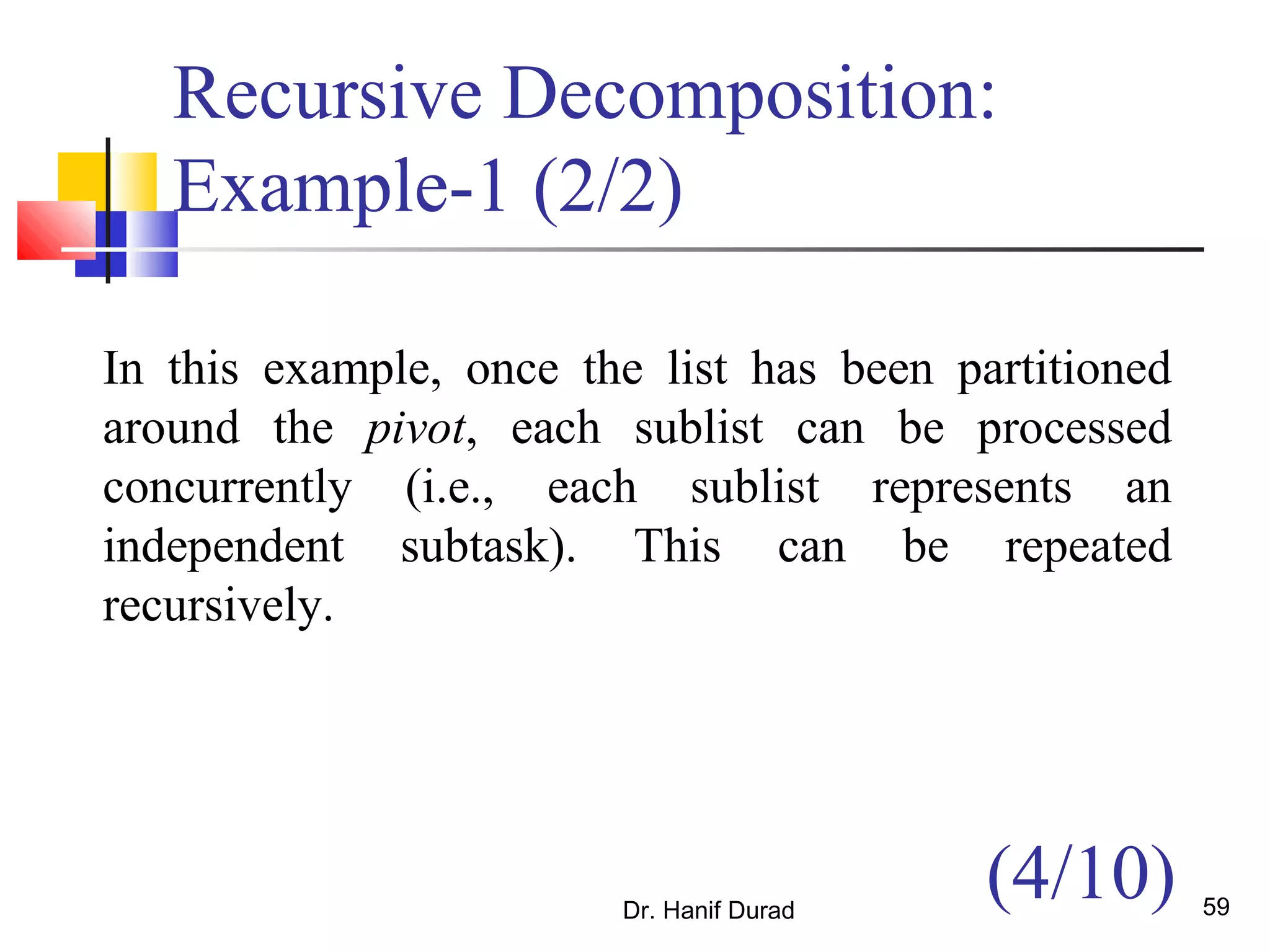 Dr. Hanif Durad 59
Recursive Decomposition:
Example-1 (2/2)
In this example, once the list has been partitioned
around the pivot, each sublist can be processed
concurrently (i.e., each sublist represents an
independent subtask). This can be repeated
recursively.
(4/10)
 